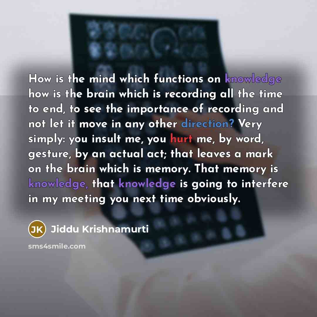 “How is the mind which functions on knowledge how is the brain which is recording all the time to end, to see the importance of recording and not let it move in any other direction? Very simply: you insult me, you hurt me, by word, gesture, by an actual act; that leaves a mark on the brain which is…” quote by Jiddu Krishnamurti