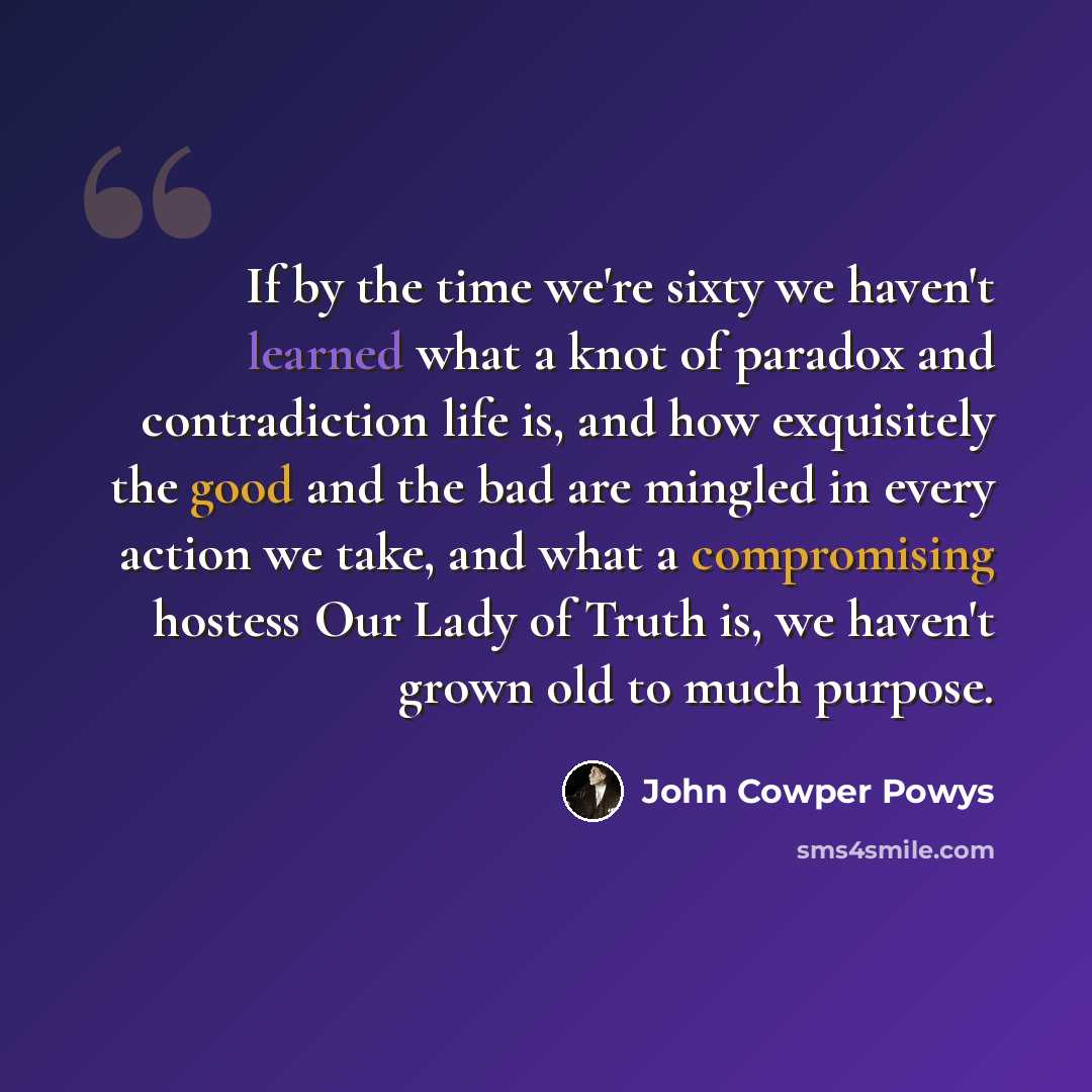 “If by the time we're sixty we haven't learned what a knot of paradox and contradiction life is, and how exquisitely the good and the bad are mingled in every action we take, and what a compromising hostess Our Lady of Truth is, we haven't grown old to much purpose.” quote by John Cowper Powys