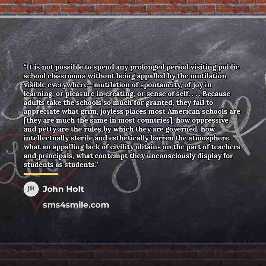 “It is not possible to spend any prolonged period visiting public school classrooms without being appalled by the mutilation visible everywhere—mutilation of spontaneity, of joy in learning, or pleasure in creating, or sense of self. . . . Because adults take the schools so much for granted, they…” quote by John Holt