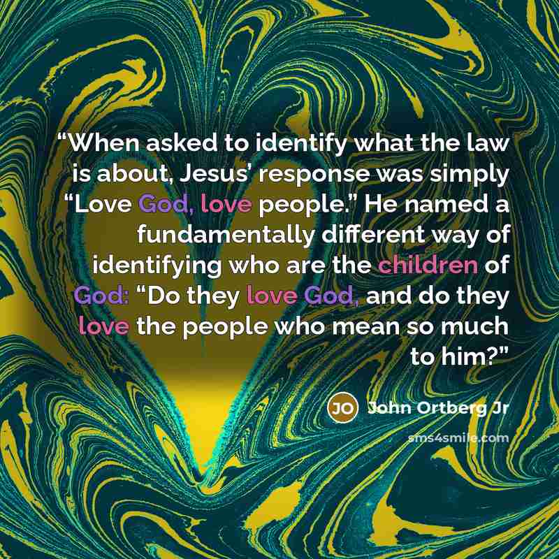 “When asked to identify what the law is about, Jesus’ response was simply “Love God, love people.” He named a fundamentally different way of identifying who are the children of God: “Do they love God, and do they love the people who mean so much to him?” quote by John Ortberg Jr
