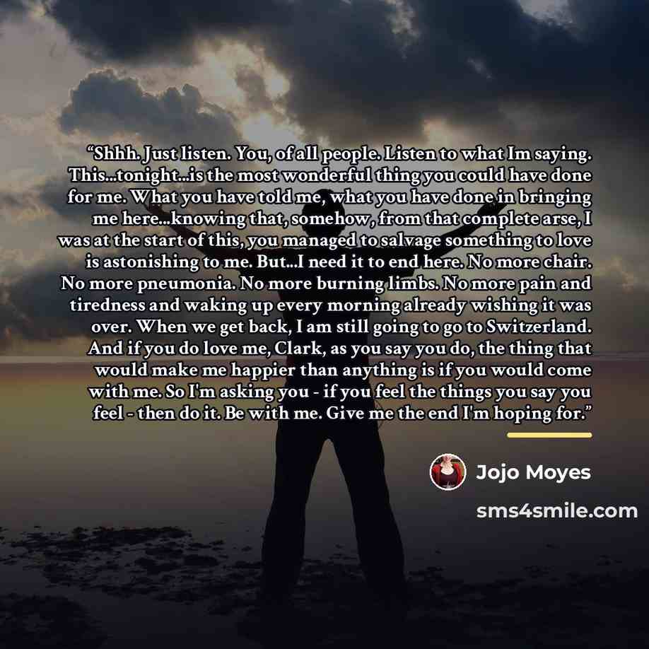 “Shhh. Just listen. You, of all people. Listen to what Im saying. This...tonight...is the most wonderful thing you could have done for me. What you have told me, what you have done in bringing me here...knowing that, somehow, from that complete arse, I was at the start of this, you managed to…” quote by Jojo Moyes