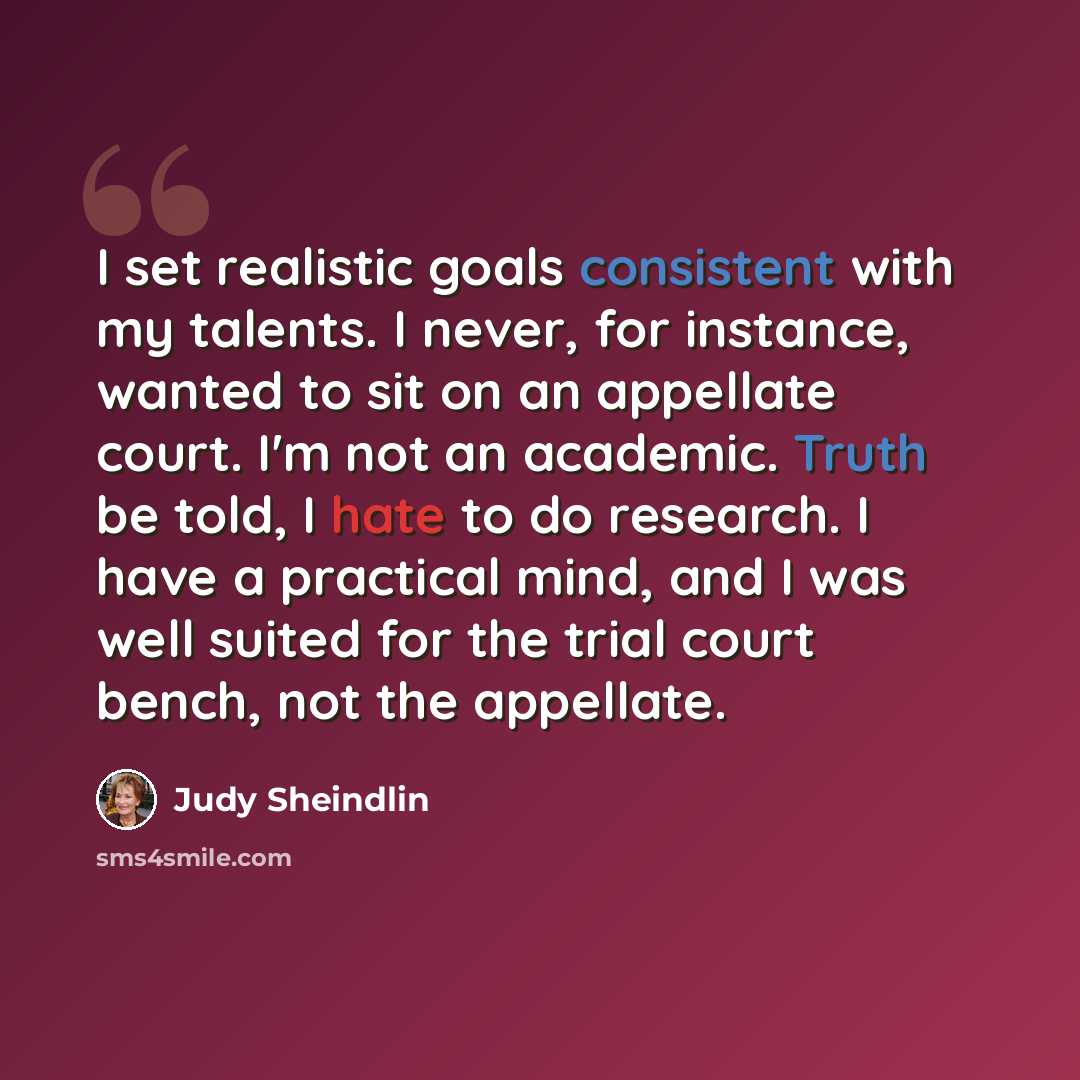 “I set realistic goals consistent with my talents. I never, for instance, wanted to sit on an appellate court. I'm not an academic. Truth be told, I hate to do research. I have a practical mind, and I was well suited for the trial court bench, not the appellate.” quote by Judy Sheindlin