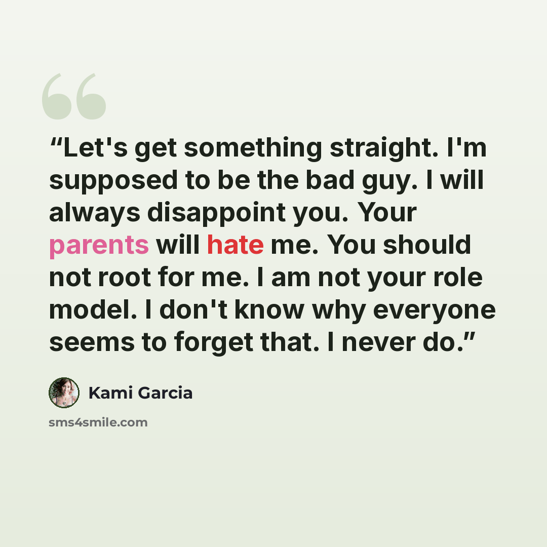 “Let's get something straight. I'm supposed to be the bad guy. I will always disappoint you. Your parents will hate me. You should not root for me. I am not your role model. I don't know why everyone seems to forget that. I never do.” quote by Kami Garcia