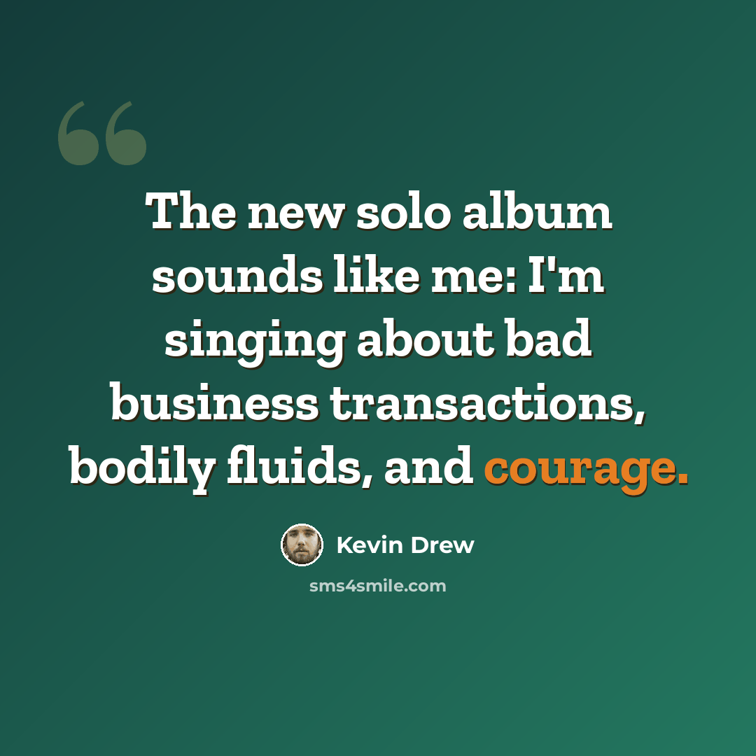 “The new solo album sounds like me: I'm singing about bad business transactions, bodily fluids, and courage.” quote by Kevin Drew