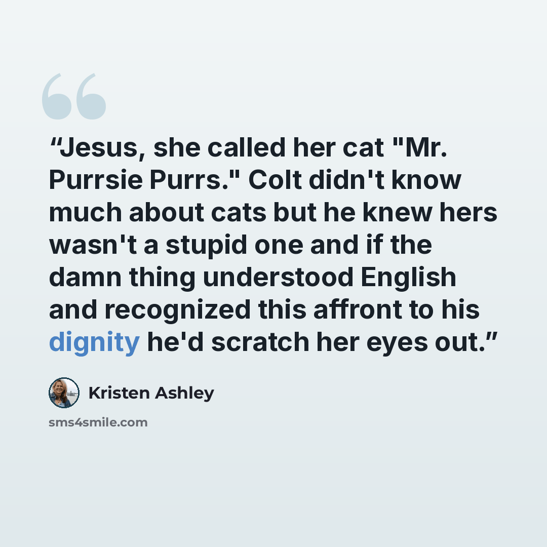 “Jesus, she called her cat "Mr. Purrsie Purrs." Colt didn't know much about cats but he knew hers wasn't a stupid one and if the damn thing understood English and recognized this affront to his dignity he'd scratch her eyes out.” quote by Kristen Ashley