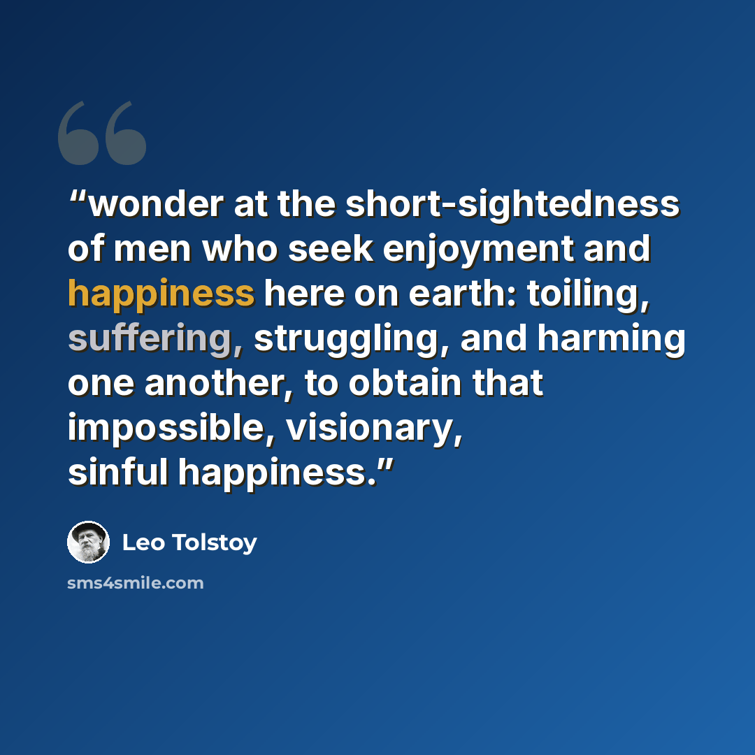 “wonder at the short-sightedness of men who seek enjoyment and happiness here on earth: toiling, suffering, struggling, and harming one another, to obtain that impossible, visionary, sinful happiness.” quote by Leo Tolstoy