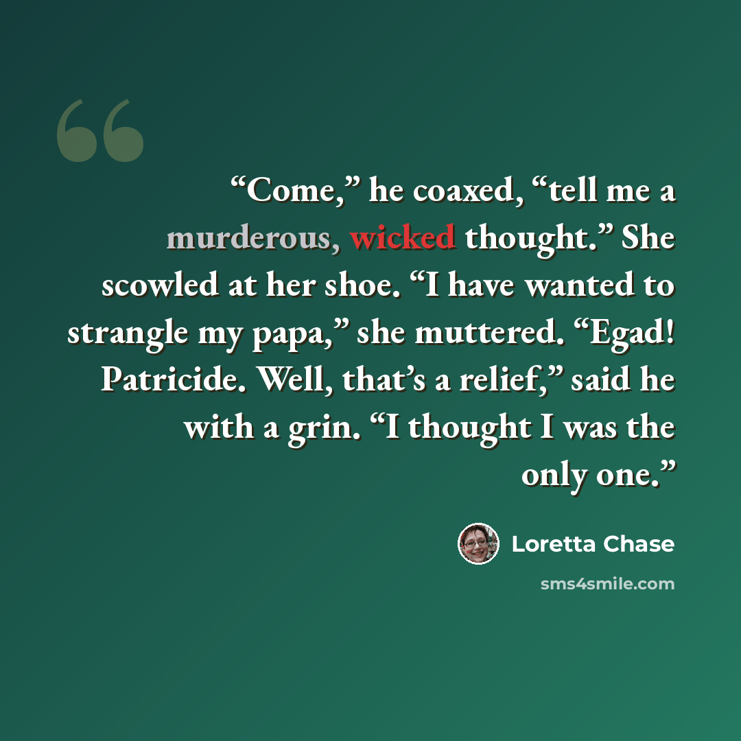 “Come,” he coaxed, “tell me a murderous, wicked thought.” She scowled at her shoe. “I have wanted to strangle my papa,” she muttered. “Egad! Patricide. Well, that’s a relief,” said he with a grin. “I thought I was the only one.” quote by Loretta Chase