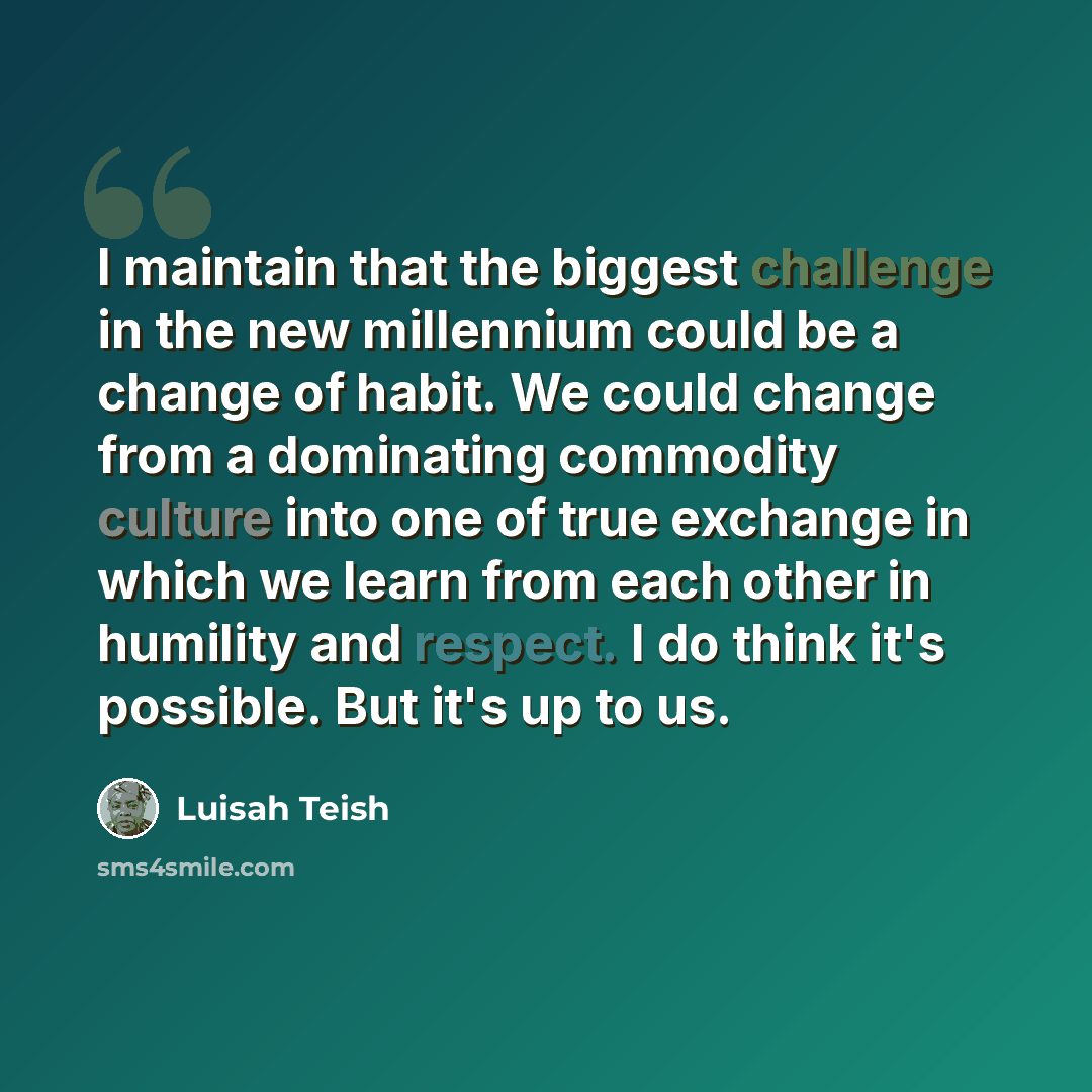 “I maintain that the biggest challenge in the new millennium could be a change of habit. We could change from a dominating commodity culture into one of true exchange in which we learn from each other in humility and respect. I do think it's possible. But it's up to us.” quote by Luisah Teish