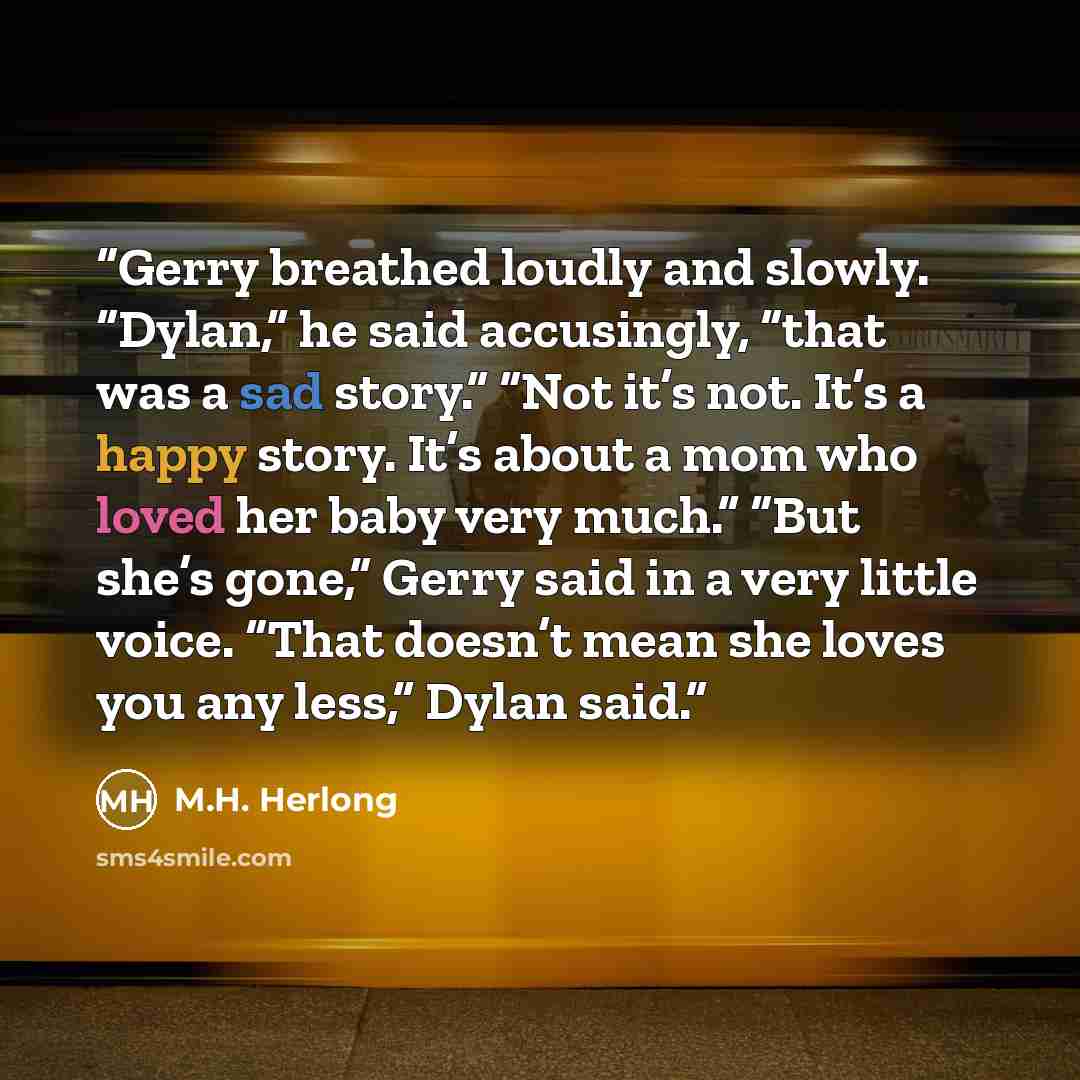 “Gerry breathed loudly and slowly. “Dylan,” he said accusingly, “that was a sad story.” “Not it’s not. It’s a happy story. It’s about a mom who loved her baby very much.” “But she’s gone,” Gerry said in a very little voice. “That doesn’t mean she loves you any less,” Dylan said.” quote by M.H. Herlong