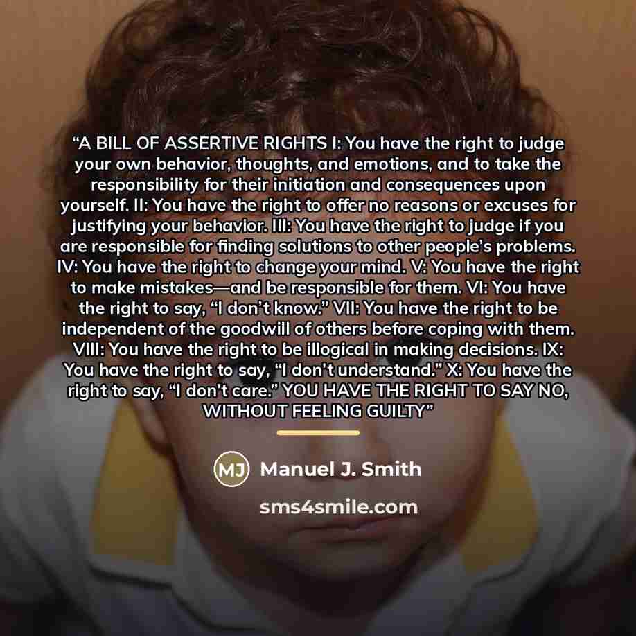 “A BILL OF ASSERTIVE RIGHTS I: You have the right to judge your own behavior, thoughts, and emotions, and to take the responsibility for their initiation and consequences upon yourself. II: You have the right to offer no reasons or excuses for justifying your behavior. III: You have the right to…” quote by Manuel J. Smith