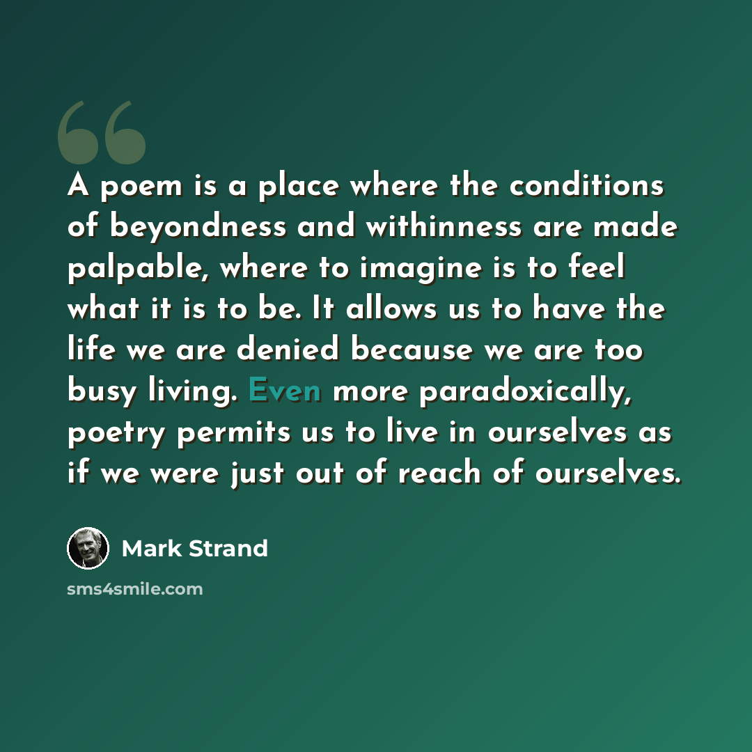 “A poem is a place where the conditions of beyondness and withinness are made palpable, where to imagine is to feel what it is to be. It allows us to have the life we are denied because we are too busy living. Even more paradoxically, poetry permits us to live in ourselves as if we were just out of…” quote by Mark Strand