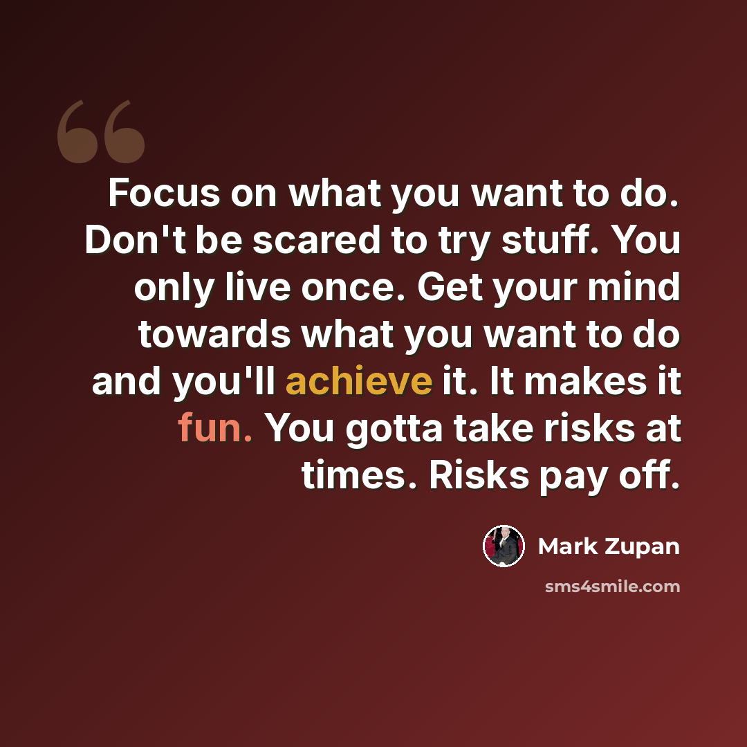 “Focus on what you want to do. Don't be scared to try stuff. You only live once. Get your mind towards what you want to do and you'll achieve it. It makes it fun. You gotta take risks at times. Risks pay off.” quote by Mark Zupan