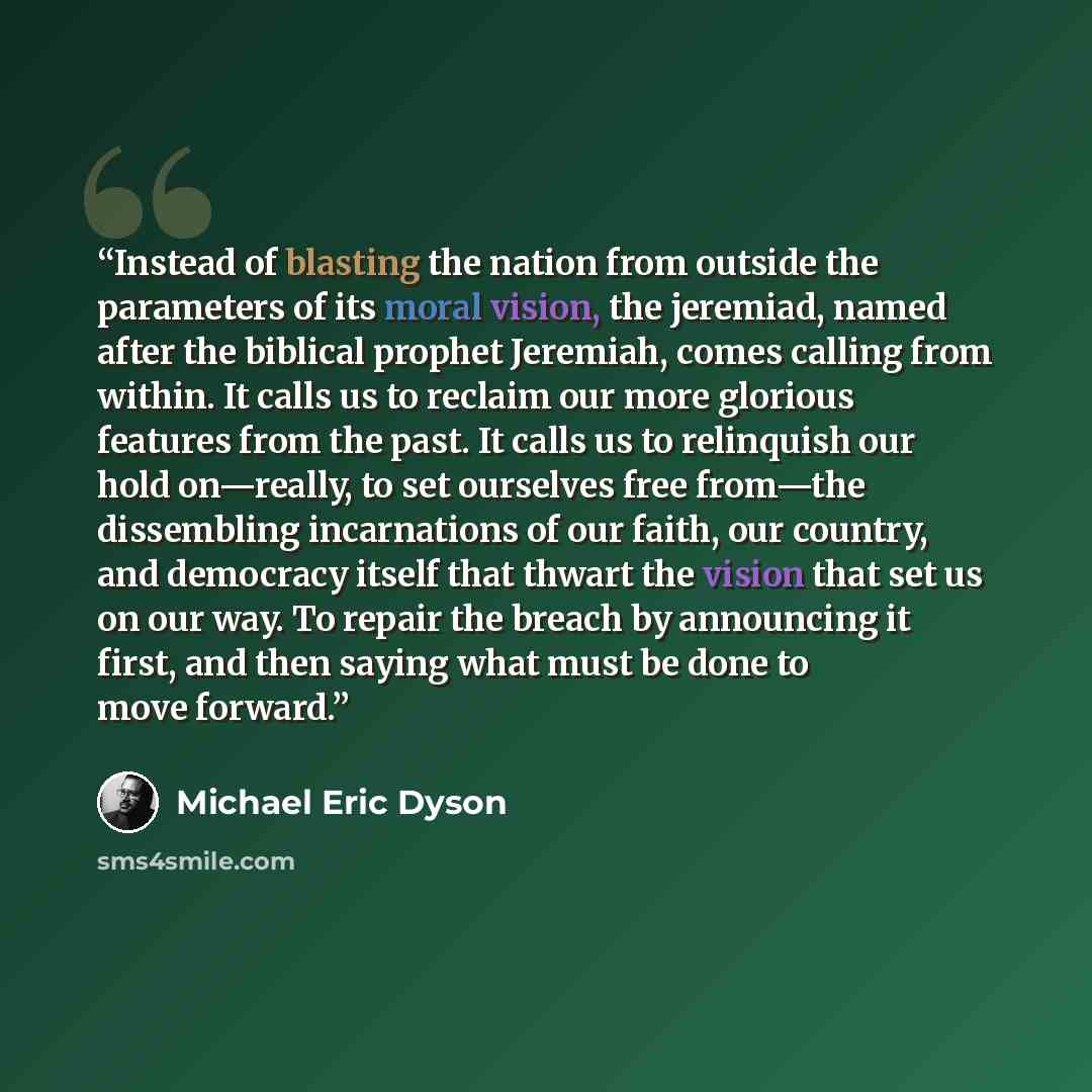 “Instead of blasting the nation from outside the parameters of its moral vision, the jeremiad, named after the biblical prophet Jeremiah, comes calling from within. It calls us to reclaim our more glorious features from the past. It calls us to relinquish our hold on—really, to set ourselves free…” quote by Michael Eric Dyson