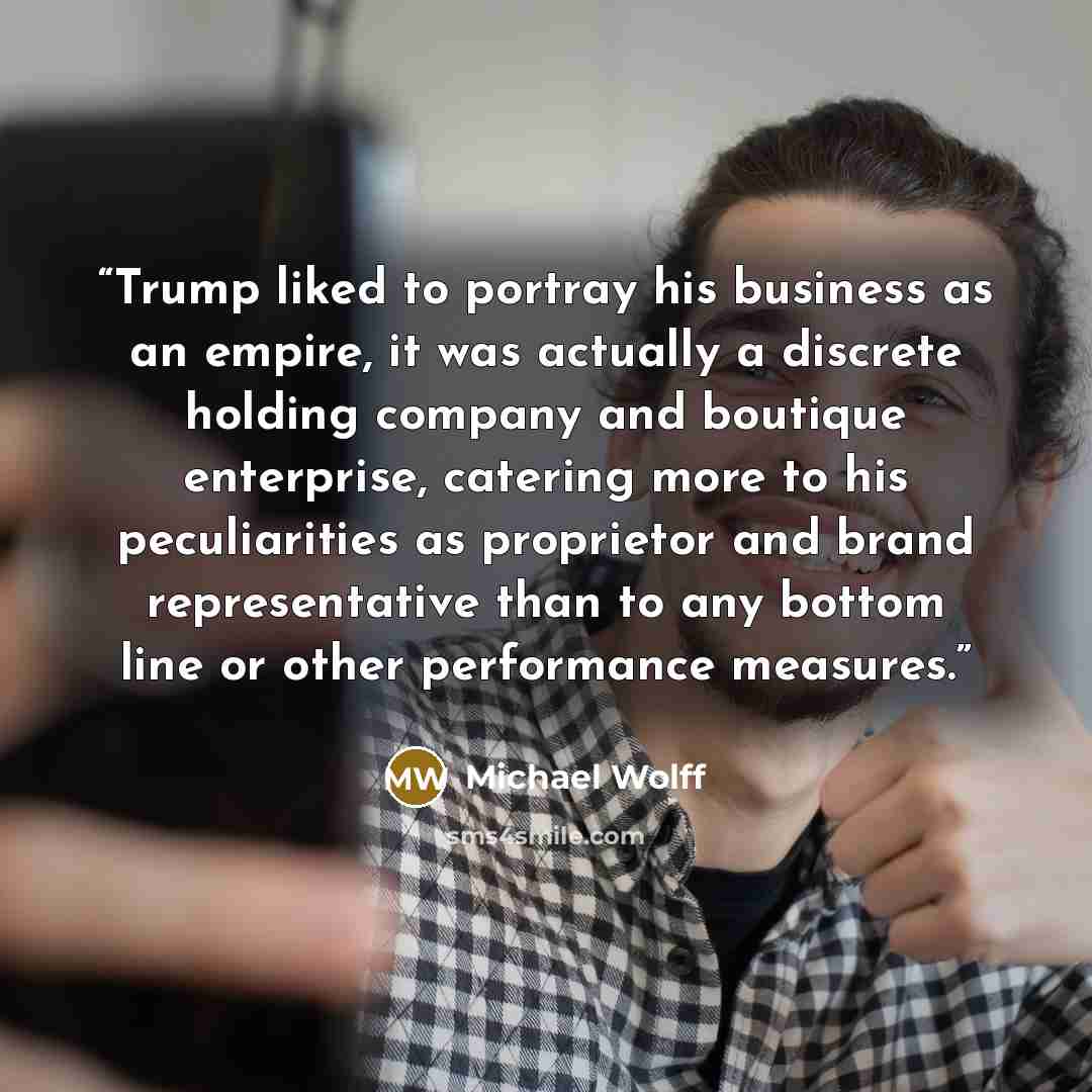 “Trump liked to portray his business as an empire, it was actually a discrete holding company and boutique enterprise, catering more to his peculiarities as proprietor and brand representative than to any bottom line or other performance measures.” quote by Michael Wolff