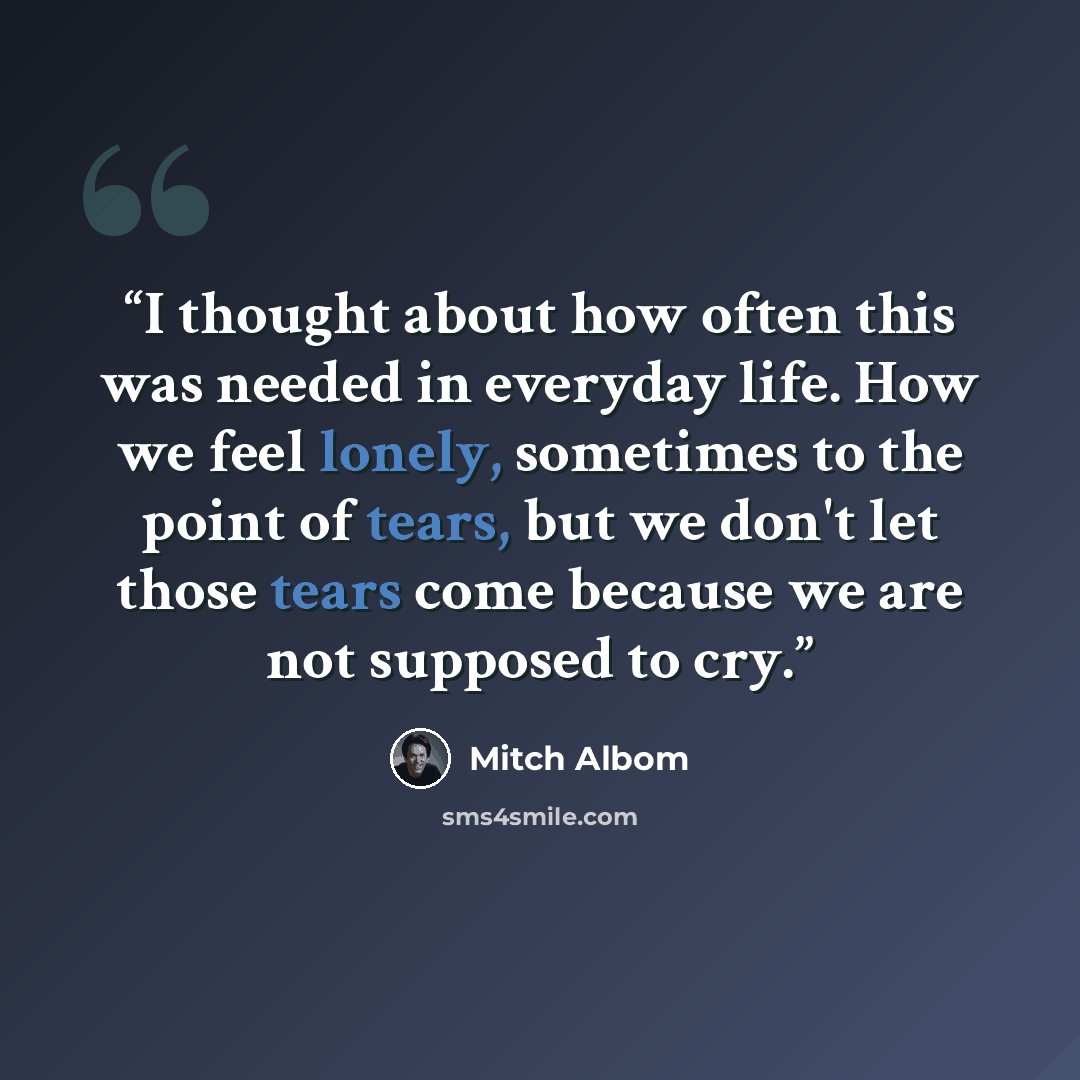 “I thought about how often this was needed in everyday life. How we feel lonely, sometimes to the point of tears, but we don't let those tears come because we are not supposed to cry.” quote by Mitch Albom