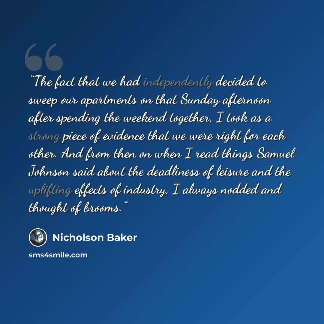“The fact that we had independently decided to sweep our apartments on that Sunday afternoon after spending the weekend together, I took as a strong piece of evidence that we were right for each other. And from then on when I read things Samuel Johnson said about the deadliness of leisure and the…” quote by Nicholson Baker