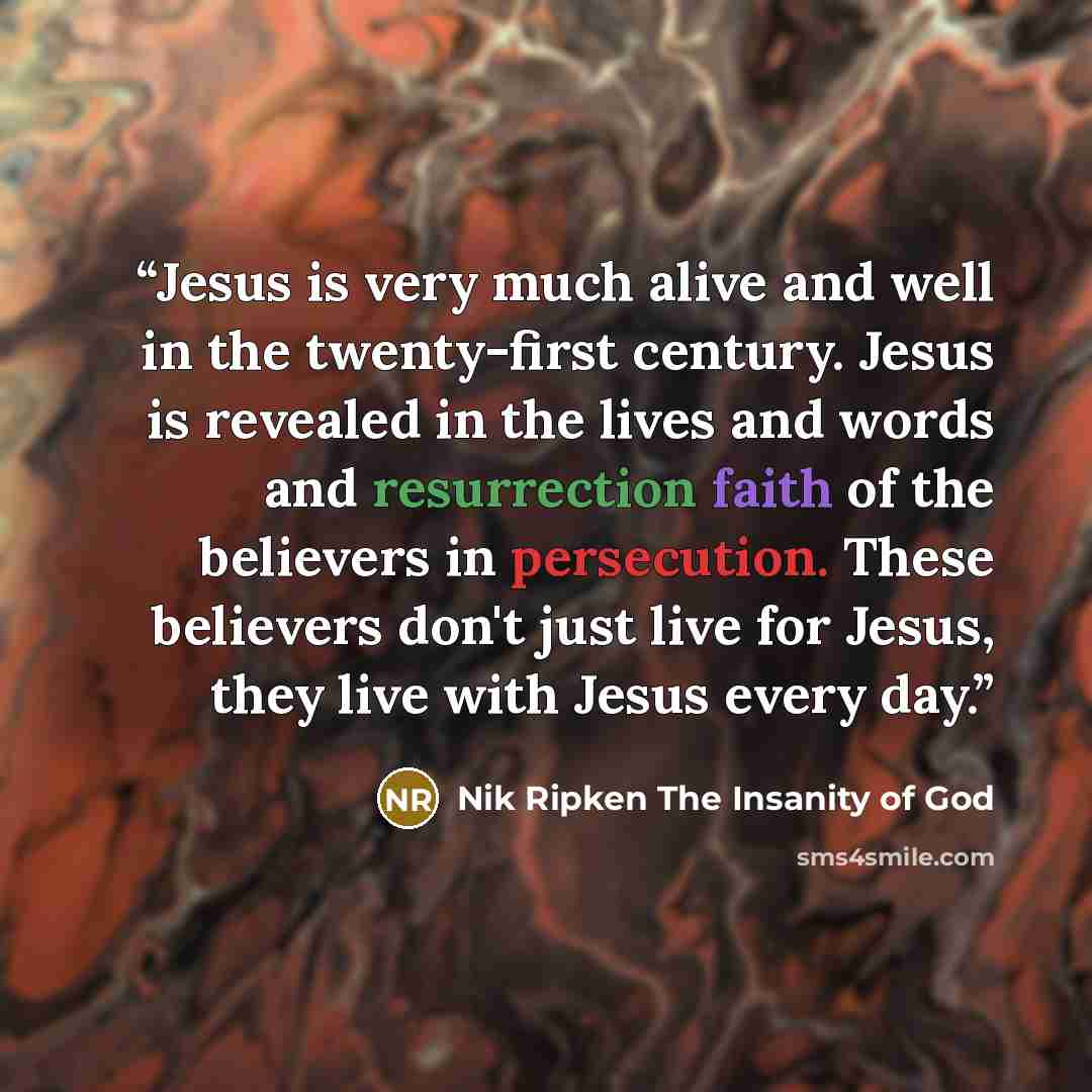 “Jesus is very much alive and well in the twenty-first century. Jesus is revealed in the lives and words and resurrection faith of the believers in persecution. These believers don't just live for Jesus, they live with Jesus every day.” quote by Nik Ripken The Insanity of God
