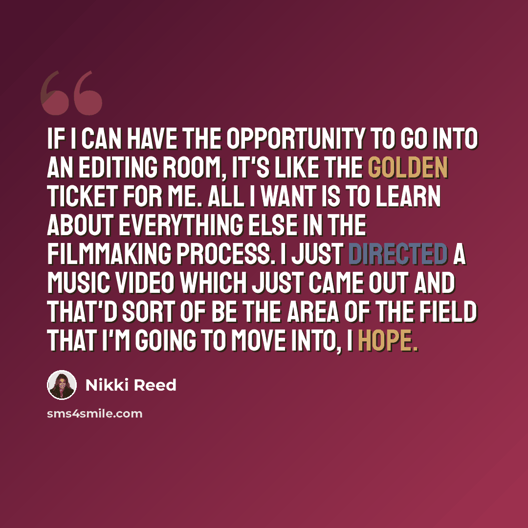 “If I can have the opportunity to go into an editing room, it's like the golden ticket for me. All I want is to learn about everything else in the filmmaking process. I just directed a music video which just came out and that'd sort of be the area of the field that I'm going to move into, I hope.” quote by Nikki Reed