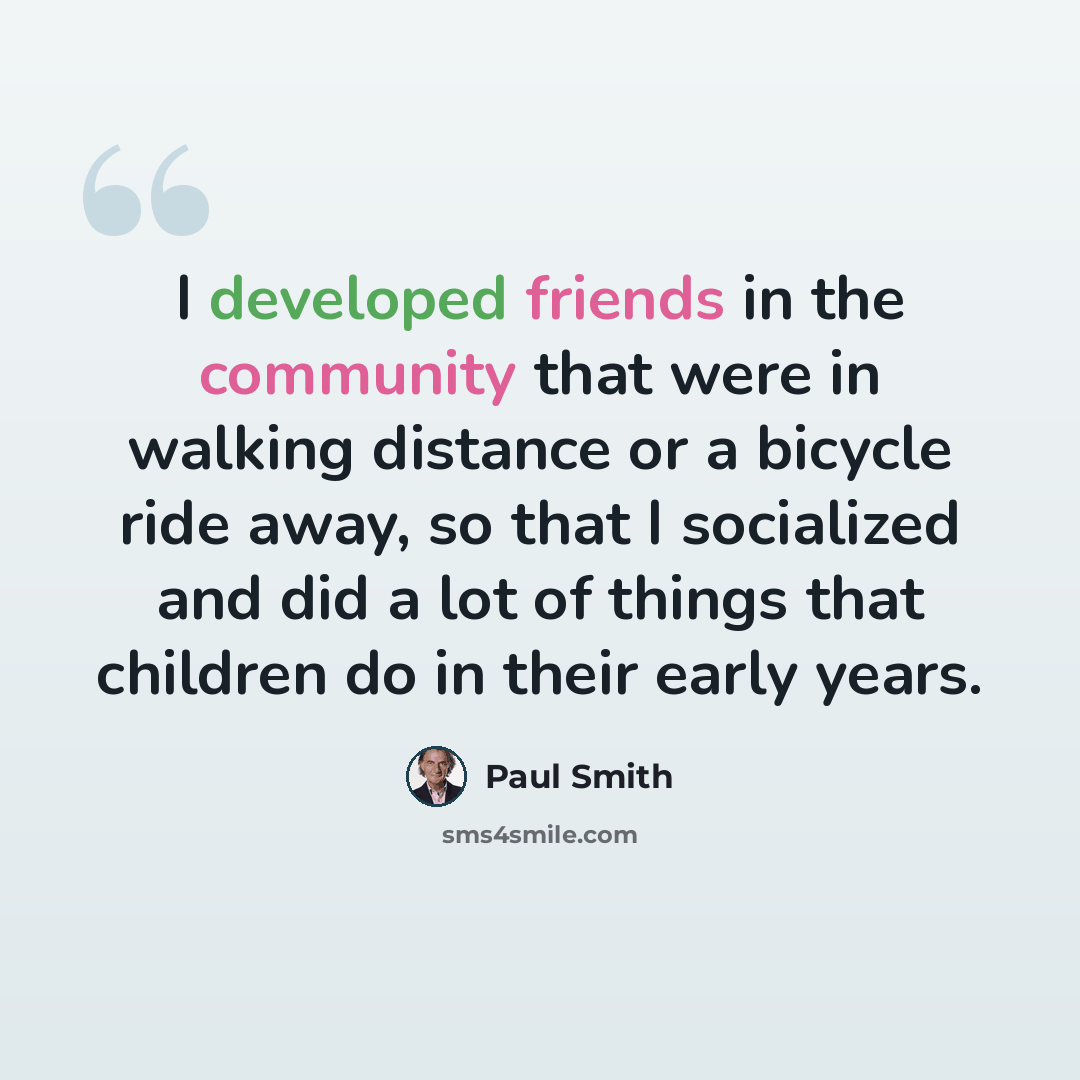 “I developed friends in the community that were in walking distance or a bicycle ride away, so that I socialized and did a lot of things that children do in their early years.” quote by Paul Smith