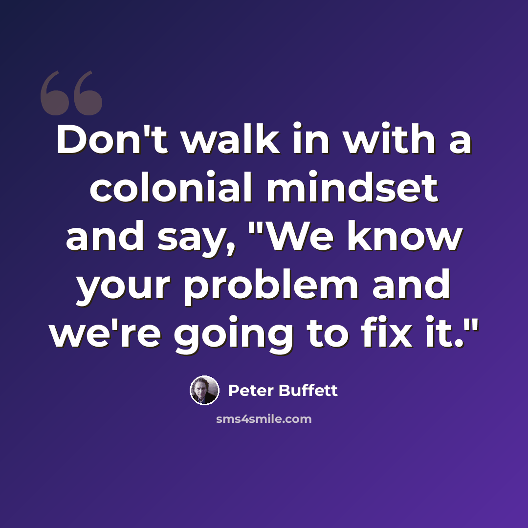 “Don't walk in with a colonial mindset and say, "We know your problem and we're going to fix it."” quote by Peter Buffett