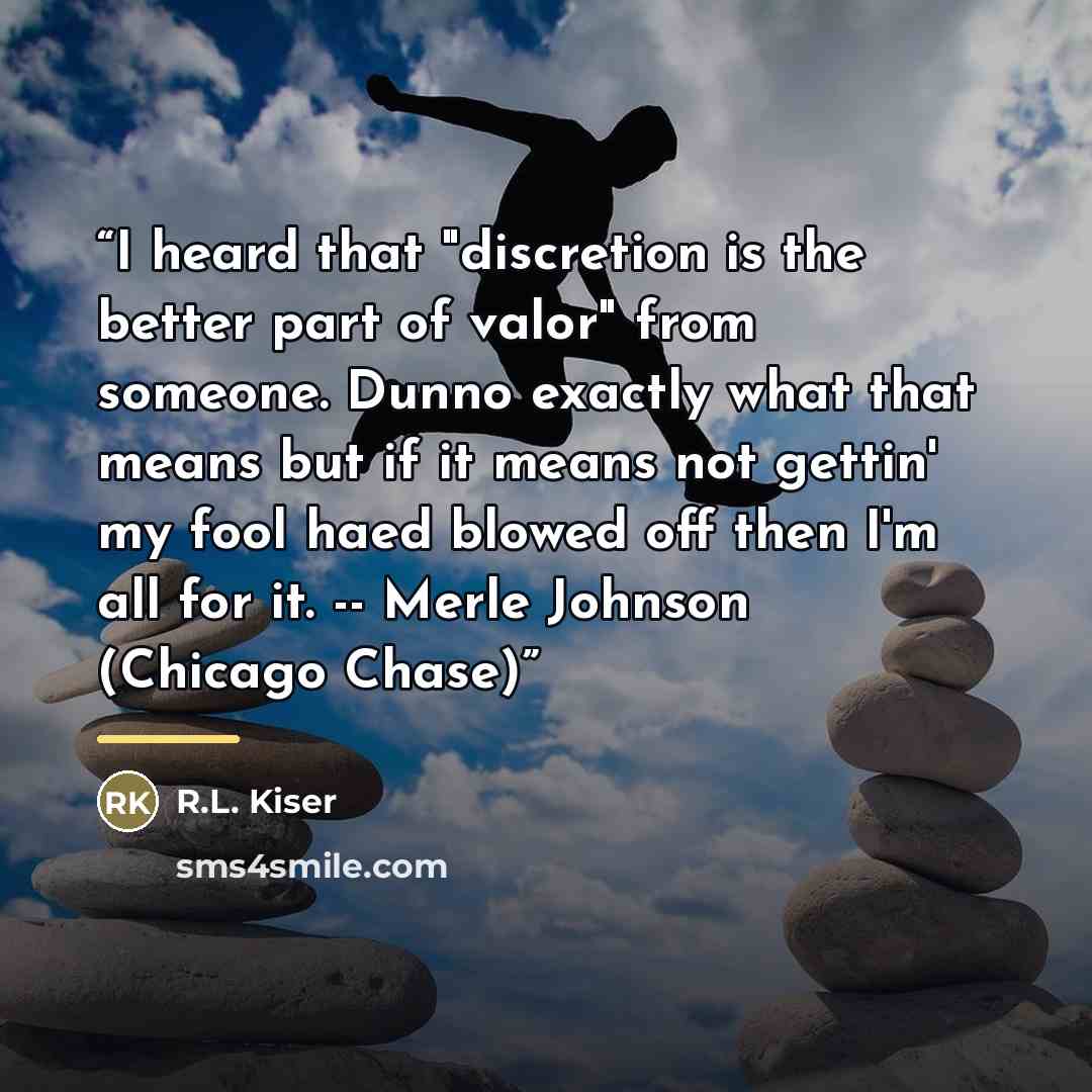 “I heard that "discretion is the better part of valor" from someone. Dunno exactly what that means but if it means not gettin' my fool haed blowed off then I'm all for it. -- Merle Johnson (Chicago Chase)” quote by R.L. Kiser