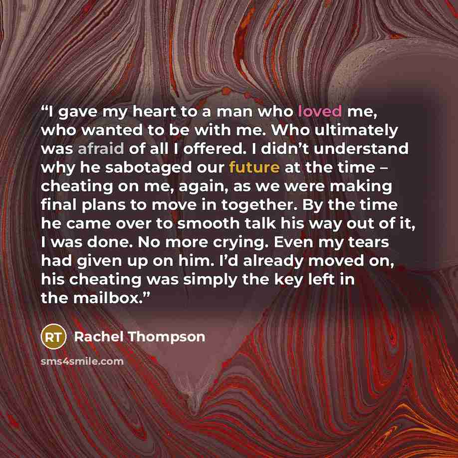 “I gave my heart to a man who loved me, who wanted to be with me. Who ultimately was afraid of all I offered. I didn’t understand why he sabotaged our future at the time – cheating on me, again, as we were making final plans to move in together. By the time he came over to smooth talk his way out…” quote by Rachel Thompson