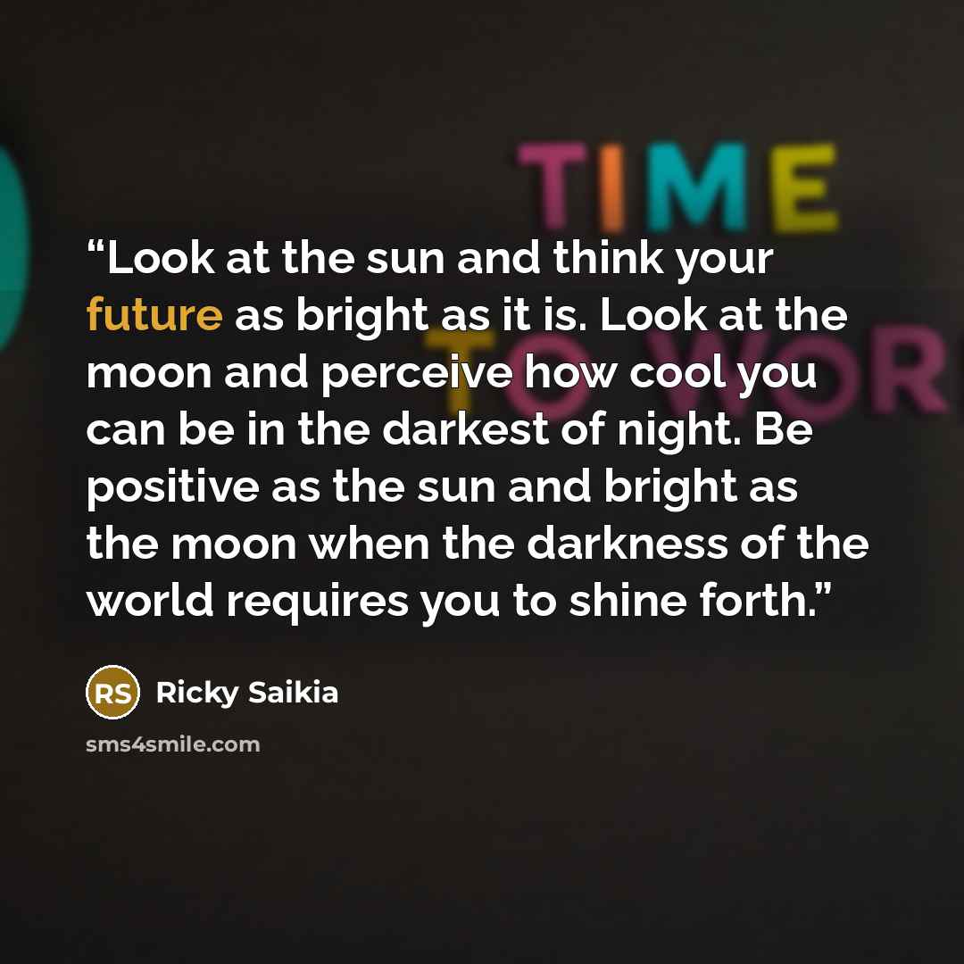 “Look at the sun and think your future as bright as it is. Look at the moon and perceive how cool you can be in the darkest of night. Be positive as the sun and bright as the moon when the darkness of the world requires you to shine forth.” quote by Ricky Saikia