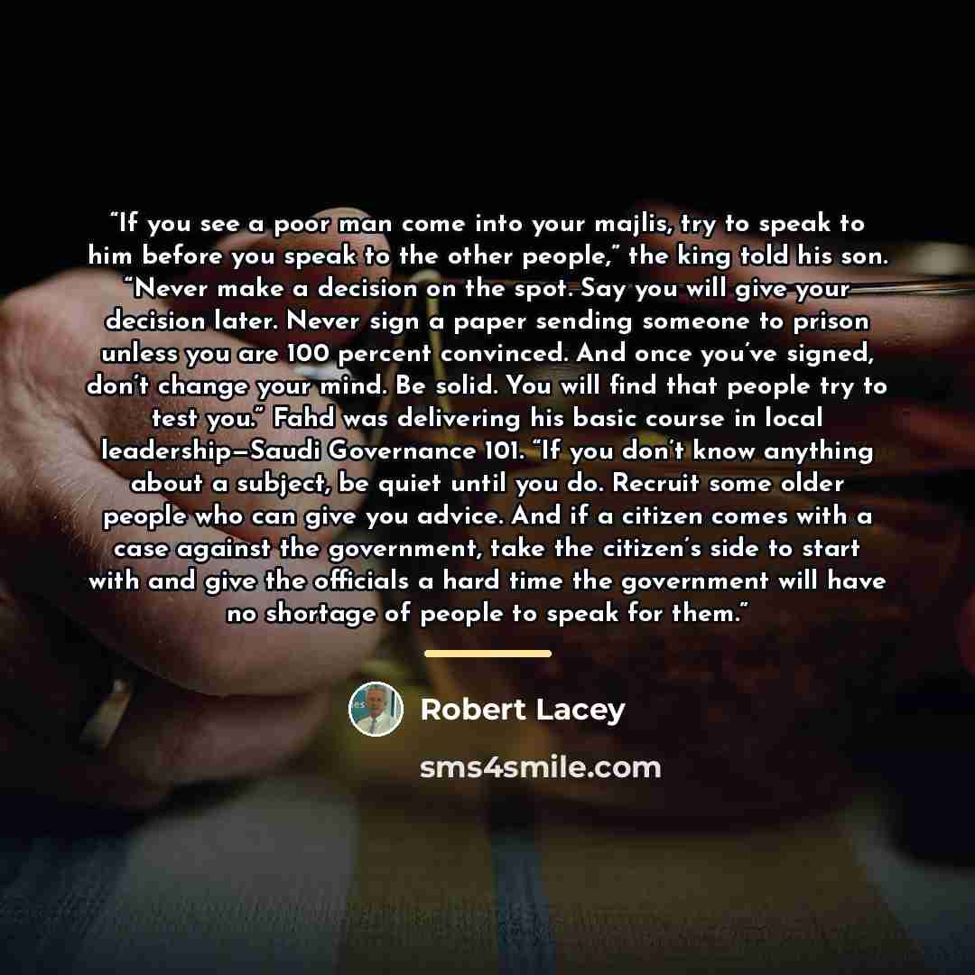 “If you see a poor man come into your majlis, try to speak to him before you speak to the other people,” the king told his son. “Never make a decision on the spot. Say you will give your decision later. Never sign a paper sending someone to prison unless you are 100 percent convinced. And once…” quote by Robert Lacey