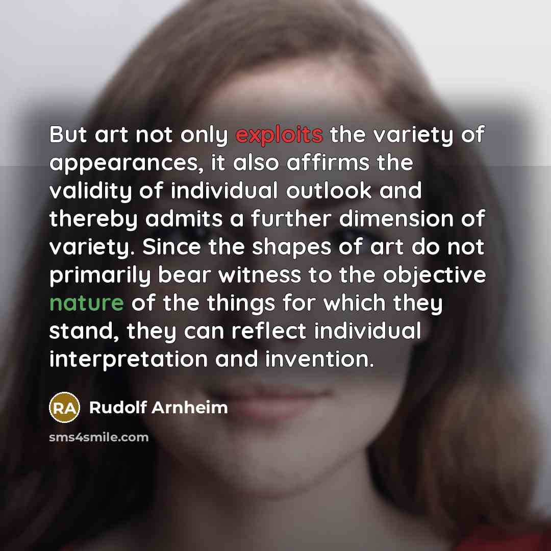 “But art not only exploits the variety of appearances, it also affirms the validity of individual outlook and thereby admits a further dimension of variety. Since the shapes of art do not primarily bear witness to the objective nature of the things for which they stand, they can reflect individual…” quote by Rudolf Arnheim