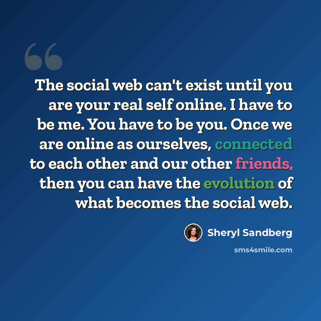 “The social web can't exist until you are your real self online. I have to be me. You have to be you. Once we are online as ourselves, connected to each other and our other friends, then you can have the evolution of what becomes the social web.” quote by Sheryl Sandberg