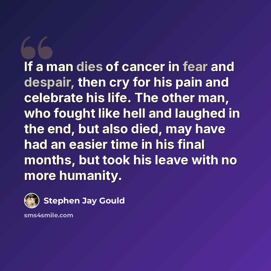 “If a man dies of cancer in fear and despair, then cry for his pain and celebrate his life. The other man, who fought like hell and laughed in the end, but also died, may have had an easier time in his final months, but took his leave with no more humanity.” quote by Stephen Jay Gould