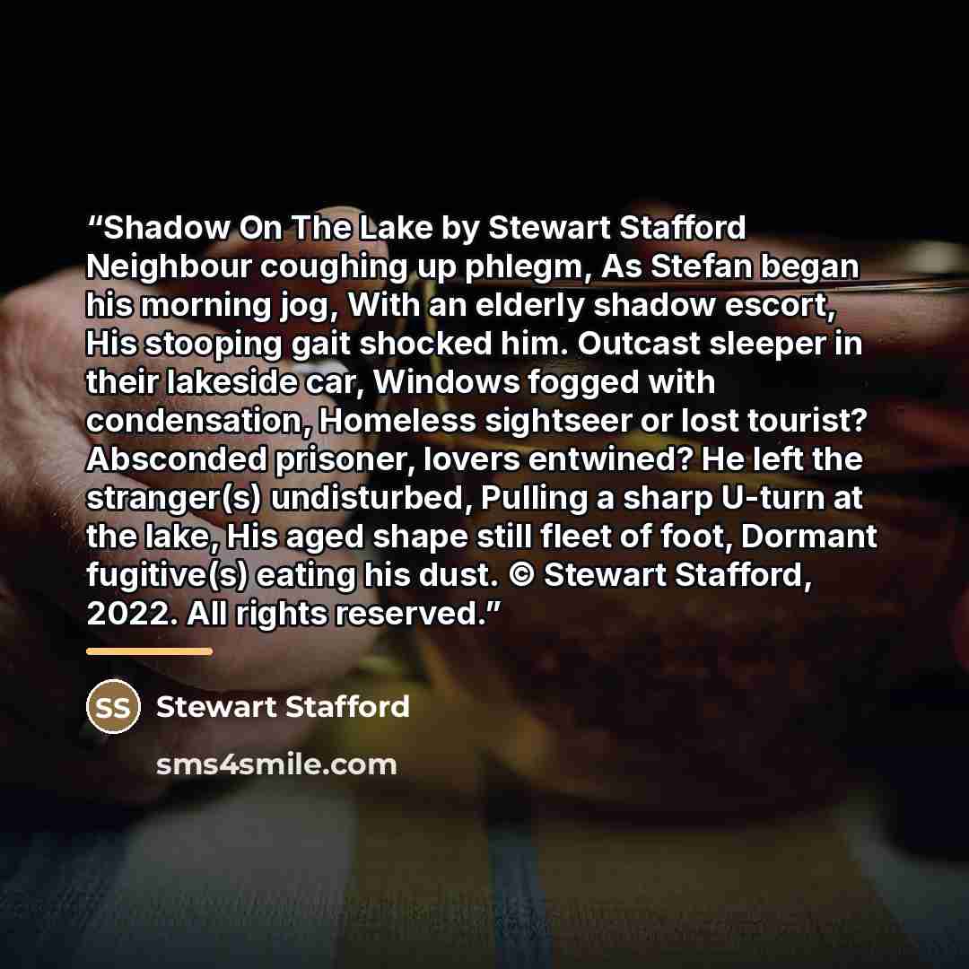 “Shadow On The Lake by Stewart Stafford Neighbour coughing up phlegm, As Stefan began his morning jog, With an elderly shadow escort, His stooping gait shocked him. Outcast sleeper in their lakeside car, Windows fogged with condensation, Homeless sightseer or lost tourist? Absconded prisoner…” quote by Stewart Stafford