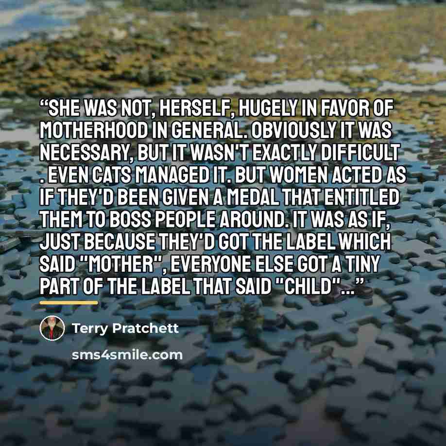 “She was not, herself, hugely in favor of motherhood in general. Obviously it was necessary, but it wasn't exactly difficult . Even cats managed it. But women acted as if they'd been given a medal that entitled them to boss people around. It was as if, just because they'd got the label which said…” quote by Terry Pratchett