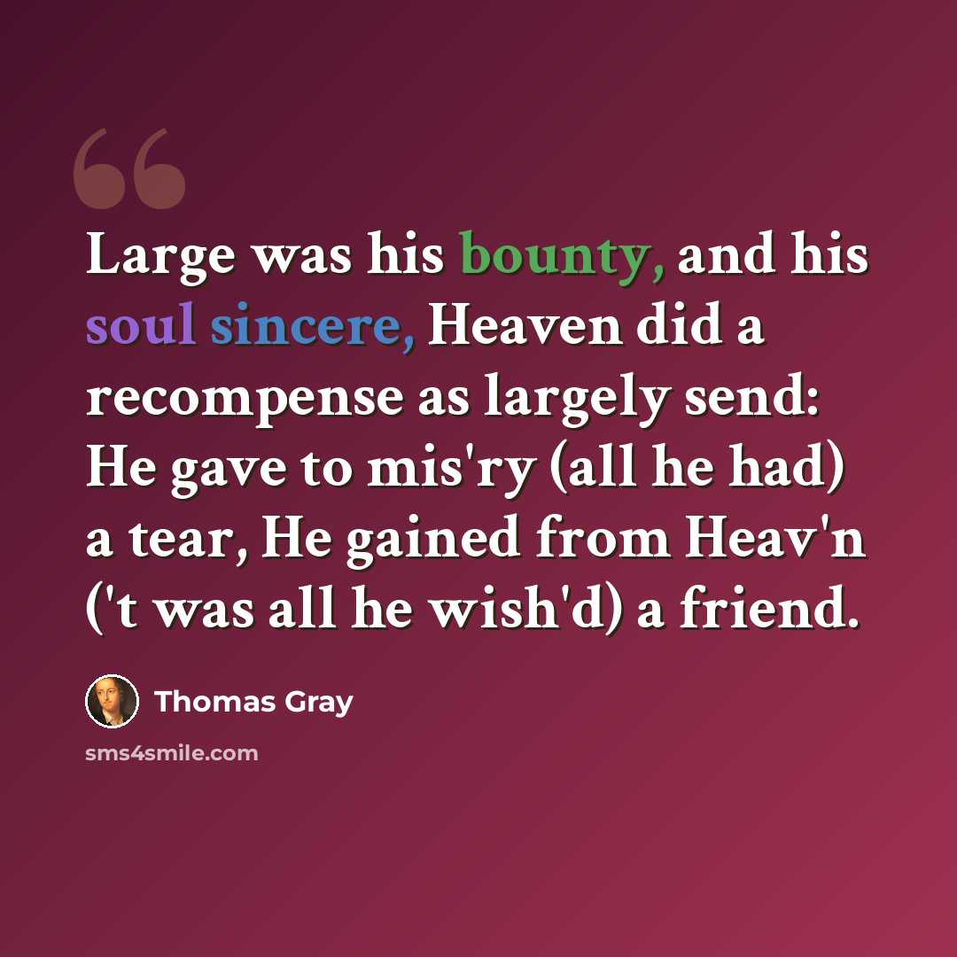 “Large was his bounty, and his soul sincere, Heaven did a recompense as largely send: He gave to mis'ry (all he had) a tear, He gained from Heav'n ('t was all he wish'd) a friend.” quote by Thomas Gray