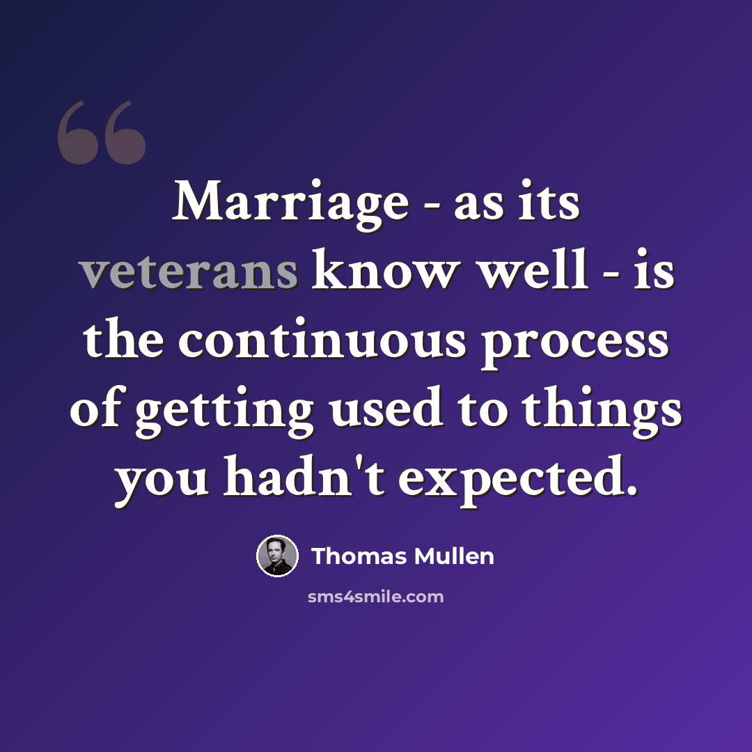 “Marriage - as its veterans know well - is the continuous process of getting used to things you hadn't expected.” quote by Thomas Mullen