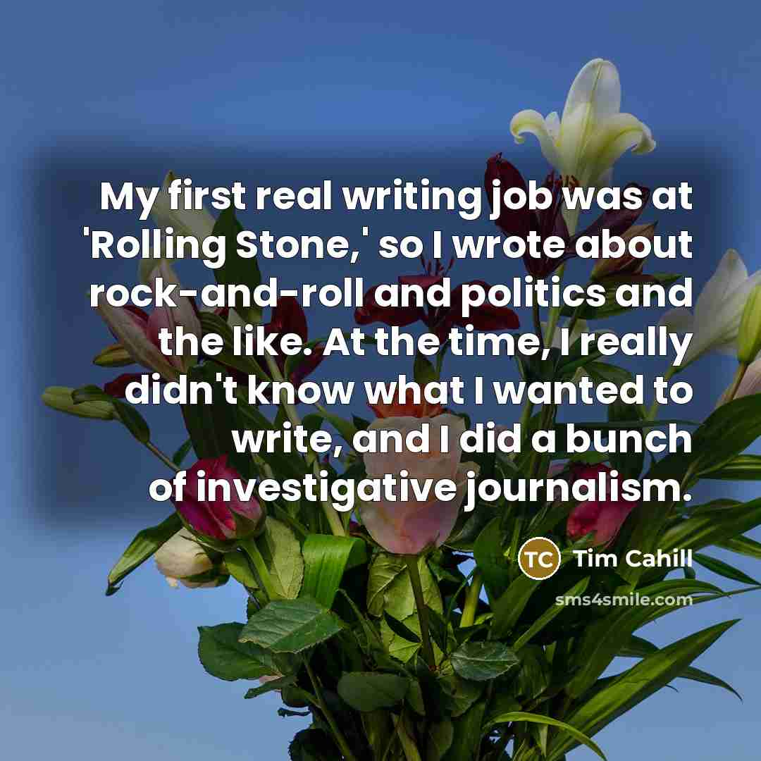 “My first real writing job was at 'Rolling Stone,' so I wrote about rock-and-roll and politics and the like. At the time, I really didn't know what I wanted to write, and I did a bunch of investigative journalism.” quote by Tim Cahill