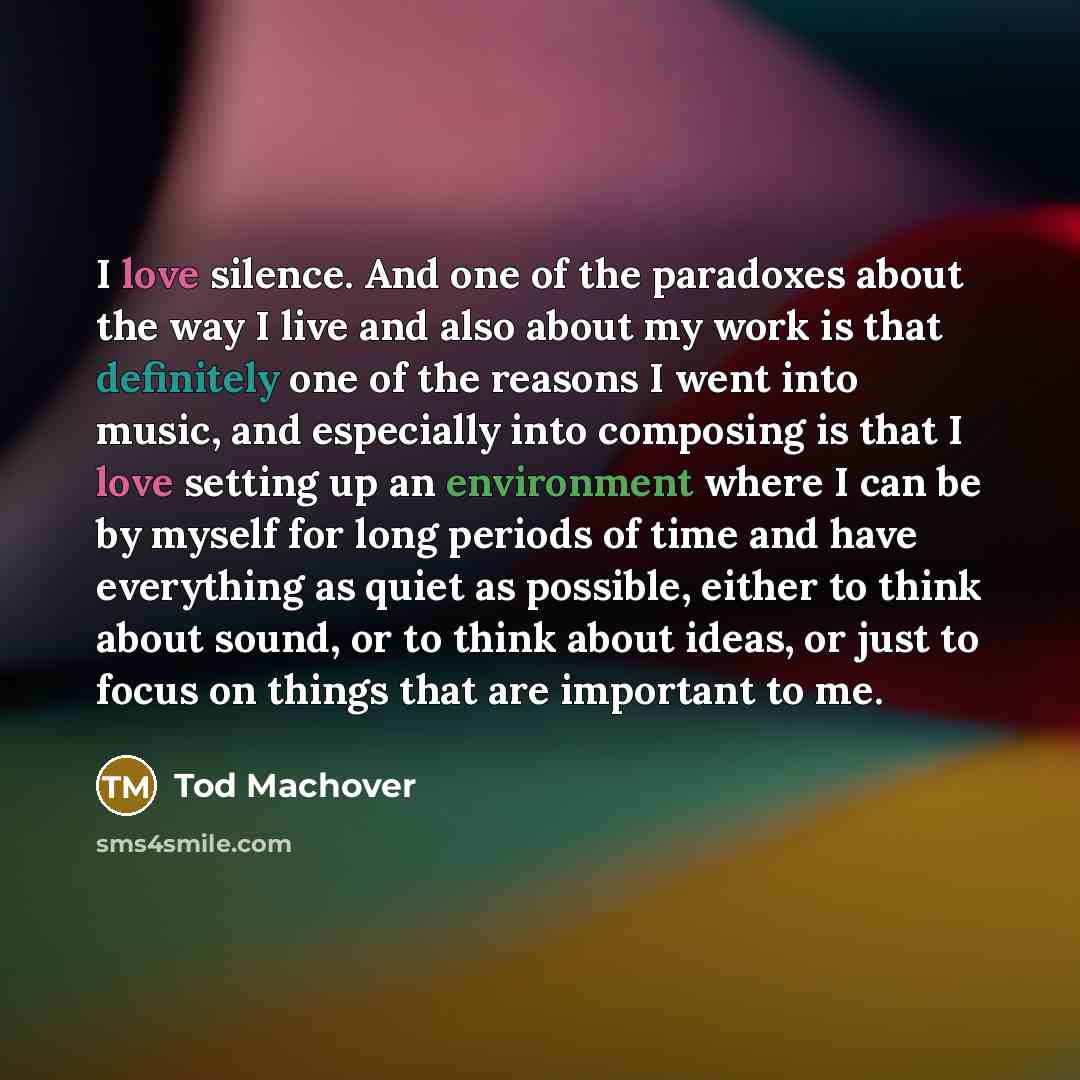 “I love silence. And one of the paradoxes about the way I live and also about my work is that definitely one of the reasons I went into music, and especially into composing is that I love setting up an environment where I can be by myself for long periods of time and have everything as quiet as…” quote by Tod Machover
