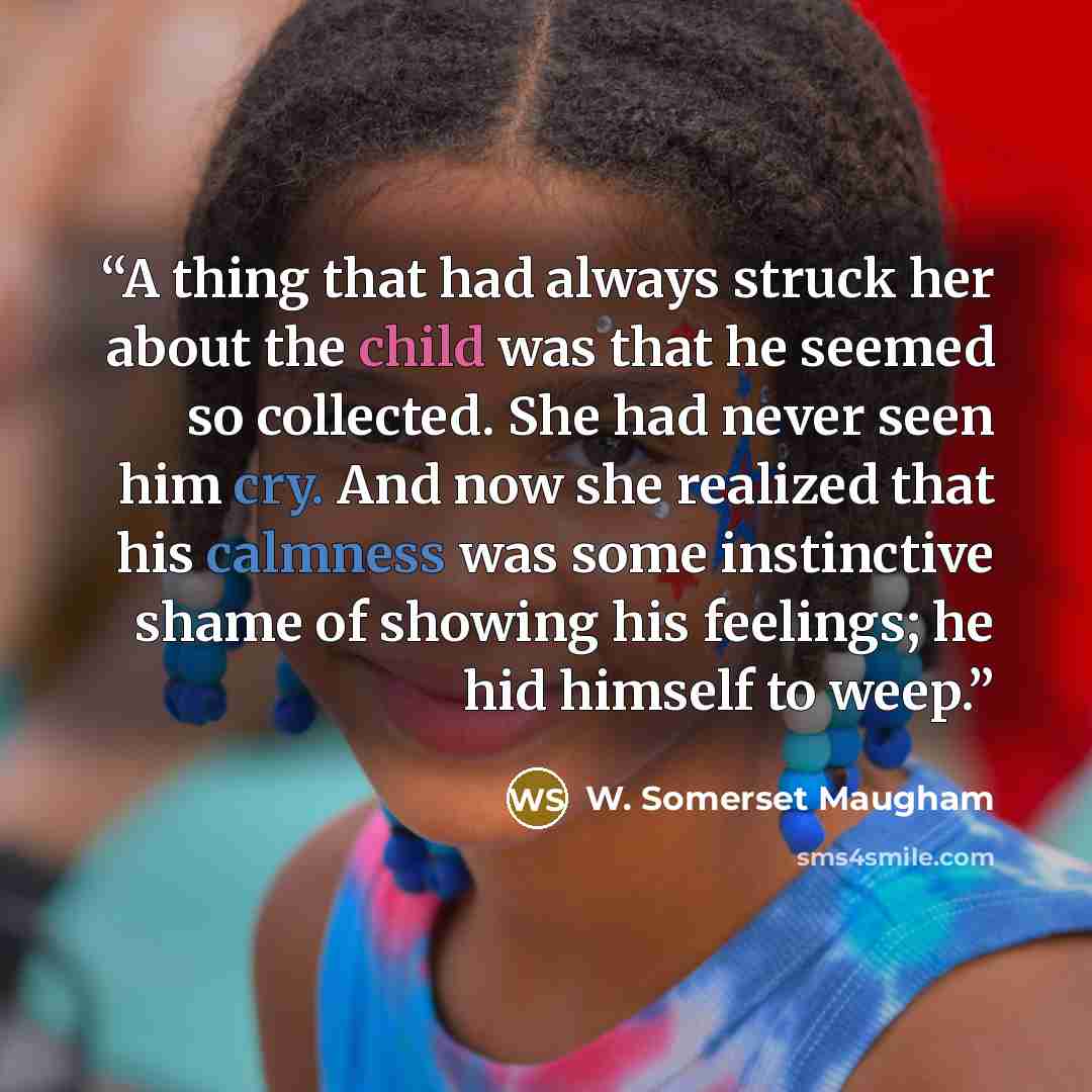 “A thing that had always struck her about the child was that he seemed so collected. She had never seen him cry. And now she realized that his calmness was some instinctive shame of showing his feelings; he hid himself to weep.” quote by W. Somerset Maugham