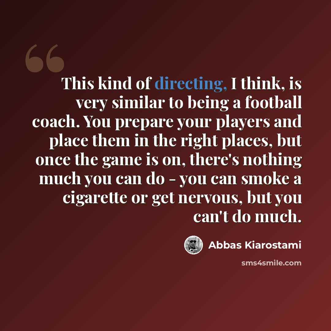 “This kind of directing, I think, is very similar to being a football coach. You prepare your players and place them in the right places, but once the game is on, there's nothing much you can do - you can smoke a cigarette or get nervous, but you can't do much.” quote by Abbas Kiarostami