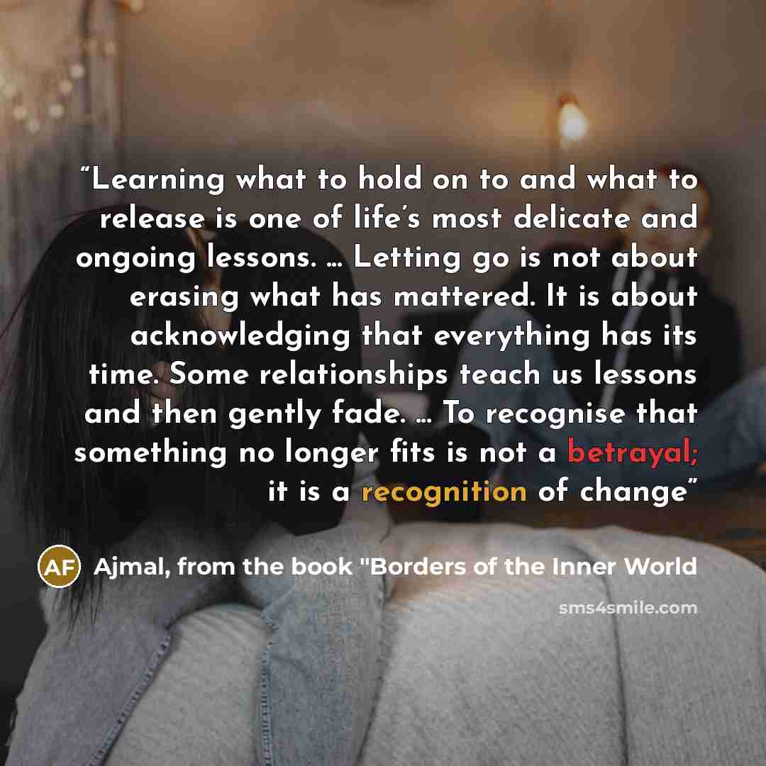 “Learning what to hold on to and what to release is one of life’s most delicate and ongoing lessons. ... Letting go is not about erasing what has mattered. It is about acknowledging that everything has its time. Some relationships teach us lessons and then gently fade. ... To recognise that…” quote by Ajmal, from the book "Borders of the Inner World