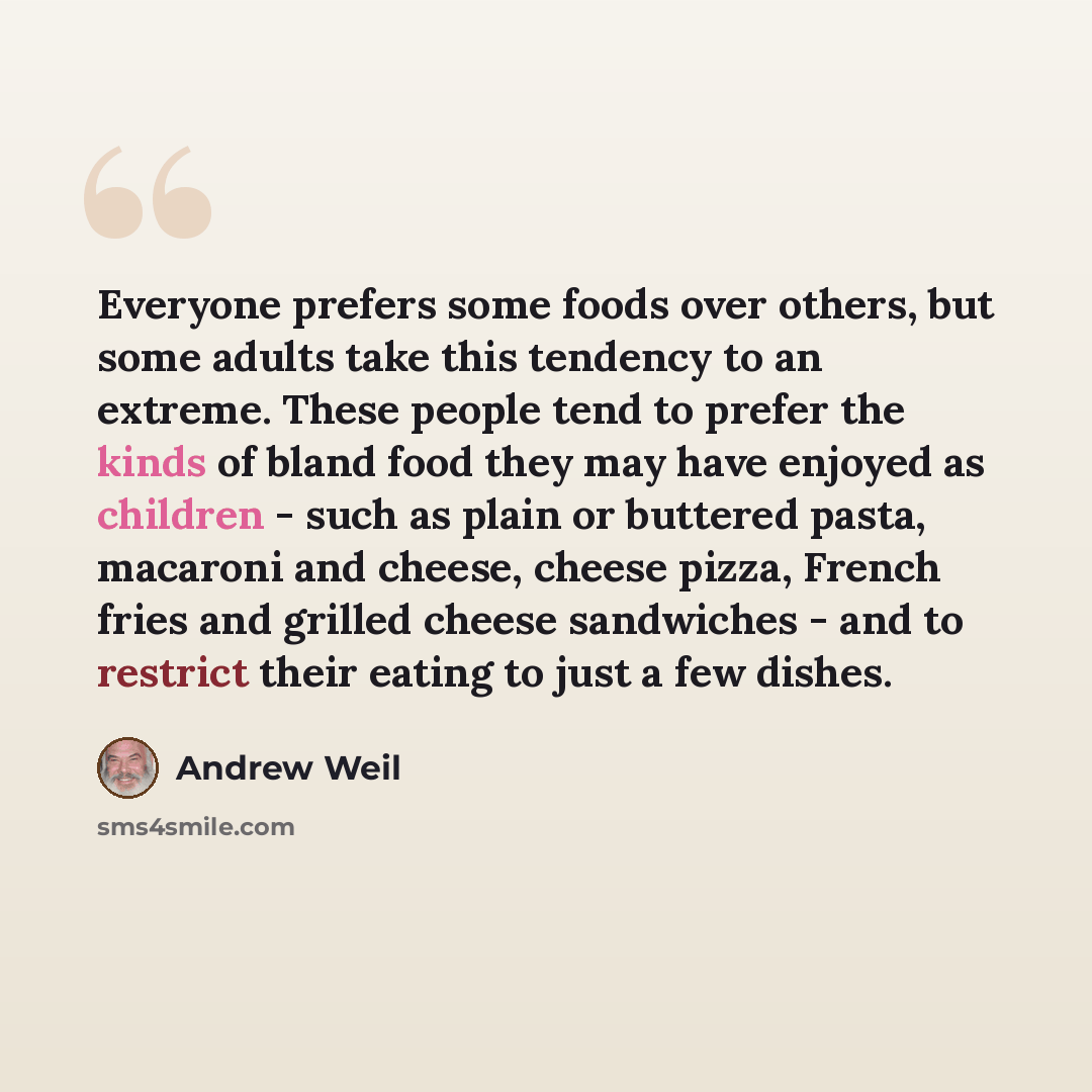 “Everyone prefers some foods over others, but some adults take this tendency to an extreme. These people tend to prefer the kinds of bland food they may have enjoyed as children - such as plain or buttered pasta, macaroni and cheese, cheese pizza, French fries and grilled cheese sandwiches - and to…” quote by Andrew Weil
