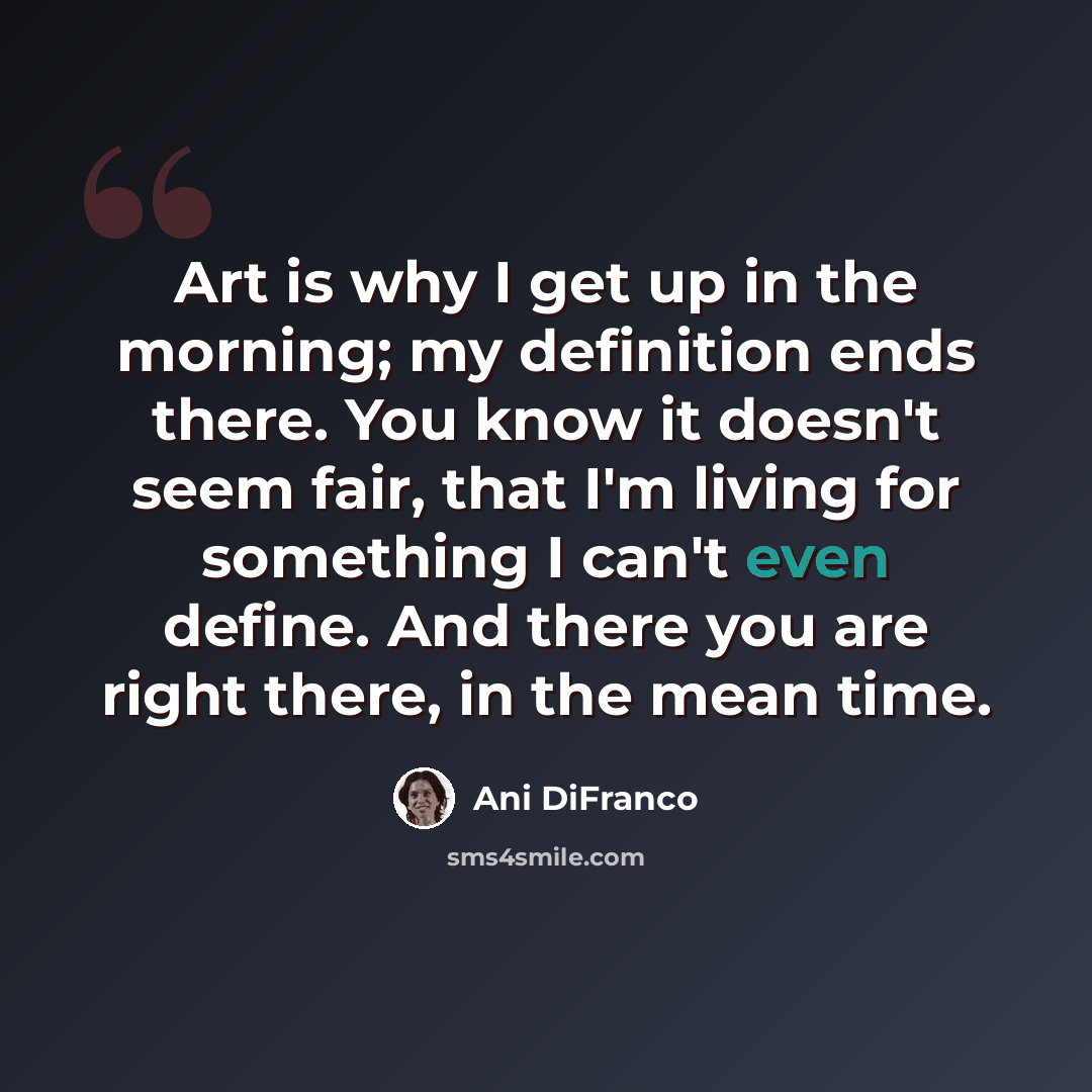 “Art is why I get up in the morning; my definition ends there. You know it doesn't seem fair, that I'm living for something I can't even define. And there you are right there, in the mean time.” quote by Ani Difranco