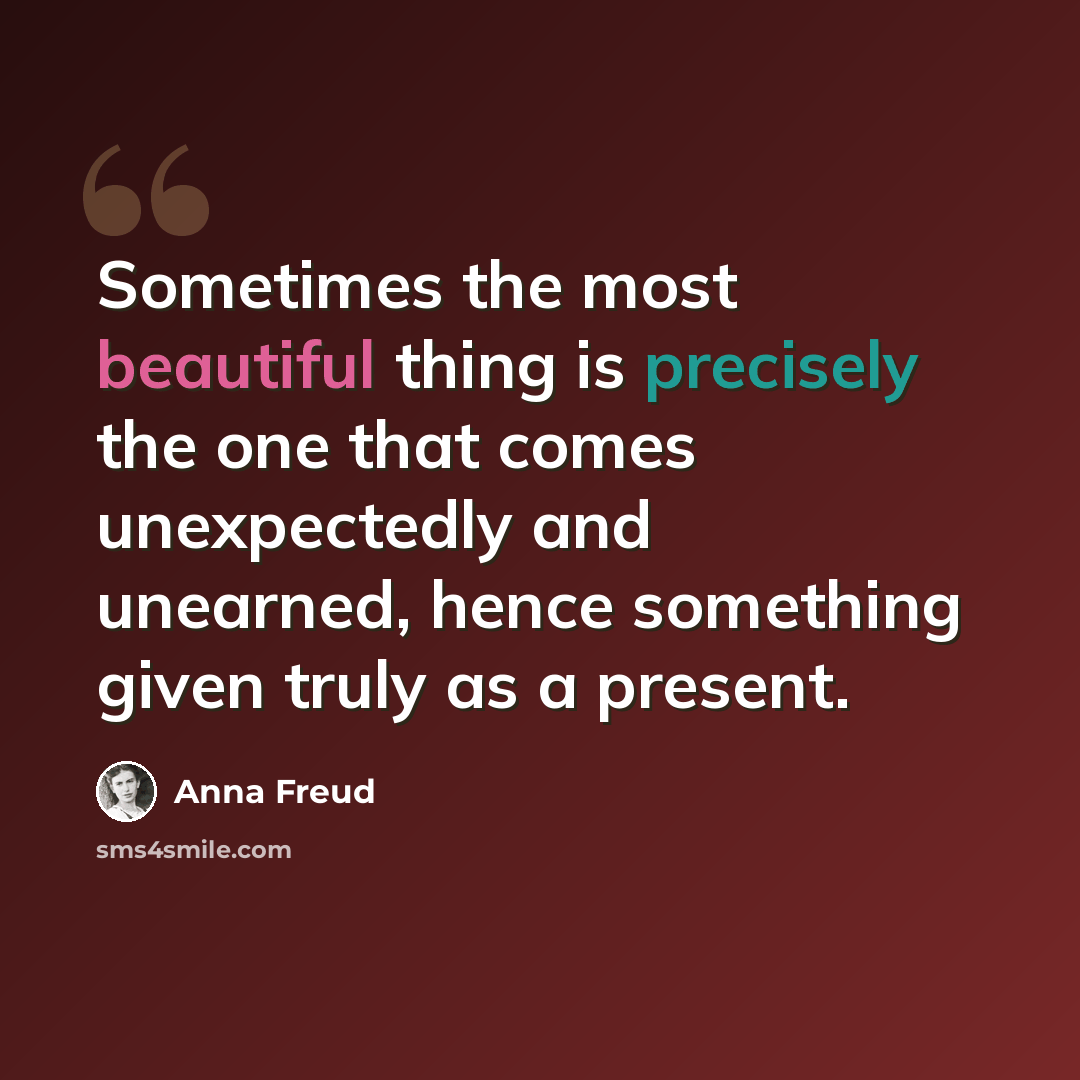 “Sometimes the most beautiful thing is precisely the one that comes unexpectedly and unearned, hence something given truly as a present.” quote by Anna Freud
