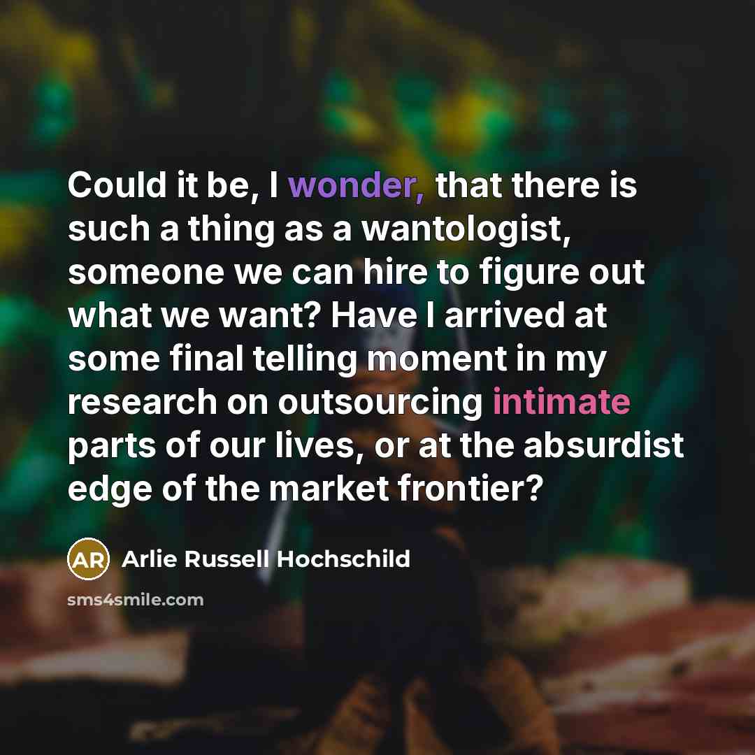 “Could it be, I wonder, that there is such a thing as a wantologist, someone we can hire to figure out what we want? Have I arrived at some final telling moment in my research on outsourcing intimate parts of our lives, or at the absurdist edge of the market frontier?” quote by Arlie Russell Hochschild