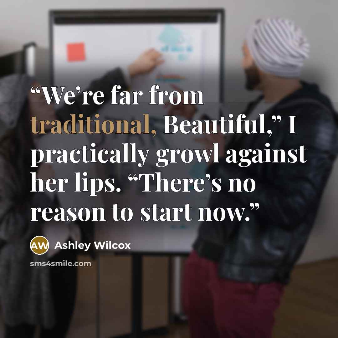 “We’re far from traditional, Beautiful,” I practically growl against her lips. “There’s no reason to start now.” quote by Ashley Wilcox