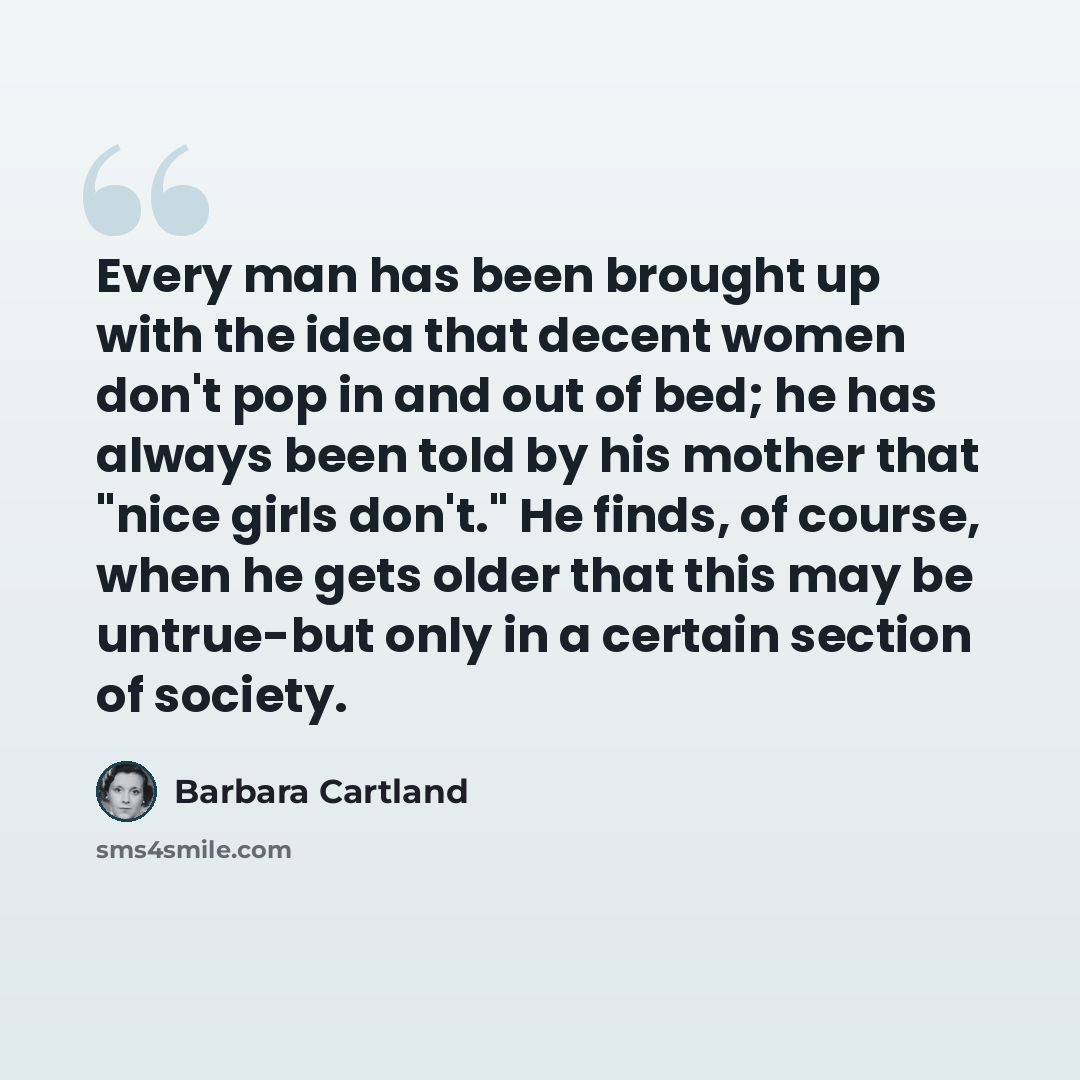 “Every man has been brought up with the idea that decent women don't pop in and out of bed; he has always been told by his mother that "nice girls don't." He finds, of course, when he gets older that this may be untrue-but only in a certain section of society.” quote by Barbara Cartland