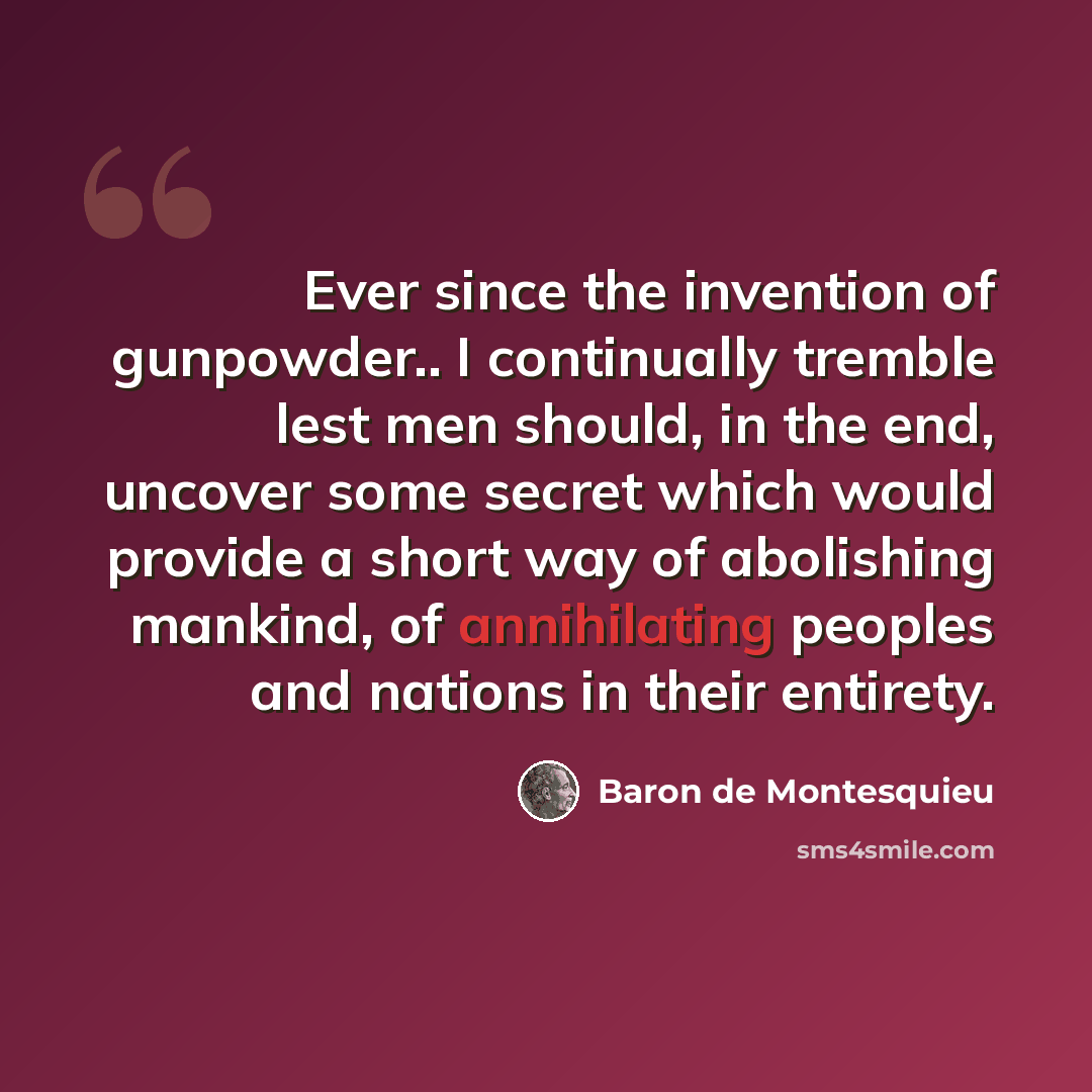 “Ever since the invention of gunpowder.. I continually tremble lest men should, in the end, uncover some secret which would provide a short way of abolishing mankind, of annihilating peoples and nations in their entirety.” quote by Baron de Montesquieu