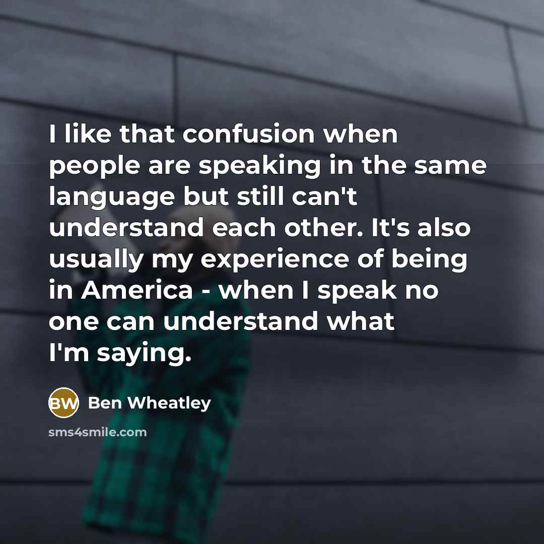 “I like that confusion when people are speaking in the same language but still can't understand each other. It's also usually my experience of being in America - when I speak no one can understand what I'm saying.” quote by Ben Wheatley