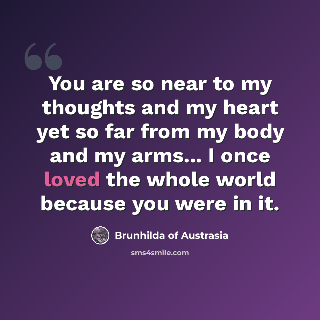 “You are so near to my thoughts and my heart yet so far from my body and my arms... I once loved the whole world because you were in it.” quote by Brunhilda of Austrasia