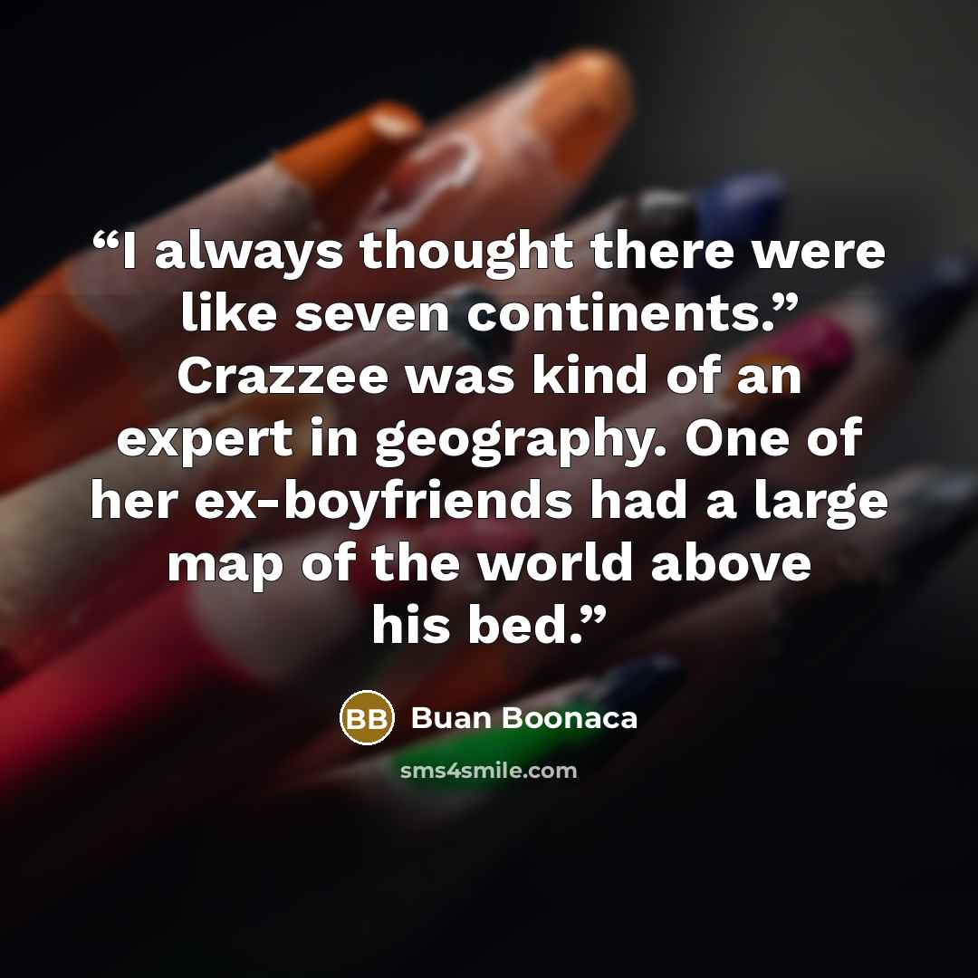 “I always thought there were like seven continents.” Crazzee was kind of an expert in geography. One of her ex-boyfriends had a large map of the world above his bed.” quote by Buan Boonaca
